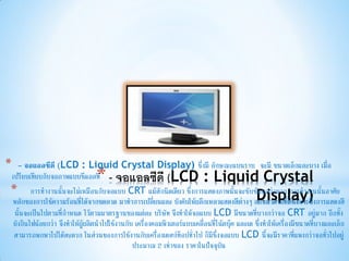 *  - จอแอลซีดี (LCD : Liquid Crystal Display) ซึ่งมี ลักษณะแบนราบ จะมี ขนาดเล็กและบาง เมื่อ
                                *
เปรียบเทียบกับจอภาพแบบซีแอลที - จอแอลซีดี (LCD : Liquid Crystal
* การทางานนั้นจะไม่เหมือนกับจอแบบ CRT แม้สักนิดเดียว ซึ่งการแสดงภาพนั้นจะซับซ้Display) ้นอาศัยอนกว่ามาก การทางานนั
หลักของการใช้ความร้อนที่ได้จากขดลวด มาทาการเปลี่ยนและ บังคับให้ผลึกเหลวแสดงสีต่างๆ ออกมาตามที่ต้องการซึ่งการแสดงสี
 นั้นจะเป็นไปตามที่กาหนด ไว้ตามมาตรฐานของแต่ละ บริษัท จึงทาให้จอแบบ LCD มีขนาดที่บางกว่าจอ CRT อยู่มาก อีกทั้ง
 ยังกินไฟน้อยกว่า จึงทาให้ผู้ผลิตนาไปใช้งานกับ เครื่องคอมพิวเตอร์แบบเคลื่อนที่โน้ตบุ๊ค และเด ซึ่งทาให้เครื่องมีขนาดที่บางและเล็ก
 สามารถพกพาไปได้สะดวก ในส่วนของการใช้งานกับเครื่องเดสก์ท็อปทั่วไป ก็มีซึ่งจอแบบ LCD นี้จะมีราคาที่แพงกว่าจอทั่วไปอยู่
                                              ประมาณ 2 เท่าของ ราคาในปัจจุบัน
 