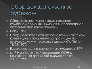    Сбор доказательств в ходе оказания
    судебной помощи, включая внедоговорное
    оказание правовой помощи.
   Копд 1865
   Сбор доказательств на основании Гаагской
    конвенции о получении за границей по
    гражданским и торговым делам (КоПД) от
    18.03.1970.
   Евроконвенция о вручении документов1977
   ст.7 Нью-Йоркской конвенции ООН о
    взыскании за границей алиментов от
    20.06.1956.

                © А.С. Данилевич 2011   20
 