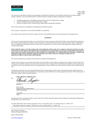 5 Dec 2005
Page 2 of 2
The warranty also specifically excludes costs and damages resulting from the presence of any hazardous materials in the existing sealants,
coatings, substrates, or the environment/location in which the sealant is installed or applied, including but not limited to:
a. Establishing appropriate safe handling procedures for the removal of sealants and/or coatings.
b. Removal or disposal of the existing sealants and/or coatings.
c. Removal or disposal of Dow Corning silicone sealants and/or coatings after installation.
Dow Corning sealants are not intended for encapsulating any hazardous materials.
Dow Cornings warranty does not cover faults attributable to workmanship.
This warranty will be null and void if Dow Corning or the Dow Corning distributor has not received payments for the products used.
REMEDIES
In the event of a claim under this warranty, you must notify Dow Corning Corporation within thirty (30) days of the claimed defect and provide
Dow Corning with the opportunity to inspect. Dow Corning shall, for a period of (10) years from the warranty effective date, be responsible for
the cost of replacement coating and for the cost of labor, up to a maximum of five (5) times the cost of the replacement coating, to make any
warranty-related repairs.
DOW CORNING SHALL NOT BE LIABLE FOR AND EXPRESSLY DISCLAIMS ANY LIABILITY FOR ANY DAMAGE TO THE
CONTENTS OF THE STRUCTURE OR FOR ANY CONSEQUENTIAL OR INCIDENTAL DAMAGE, WHETHER IN CONTRACT
OR IN TORT, INCLUDING NEGLIGENCE. THIS WARRANTY SUPERSEDES ALL OTHER WRITTEN OR ORAL, EXPRESS OR
IMPLIED WARRANTIES AND DOW CORNING SPECIFICALLY DISCLAIMS ANY IMPLIED WARRANTY OF
MERCHANTABILITY OR FITNESS FOR PURPOSE.
This warranty agreement is governed by and construed in accordance with Michigan law.
Transfer of this warranty to a new Owner may be made only if the transfer is acknowledged in writing by Dow Corning to the new Owner. Dow
Corning must be notified in writing at time of sale to the new Owner. Dow Corning must be satisfied that the intended use of the structure by the
new Owner will not cause detriment to the Dow Corning product(s). If these conditions are not met, then this warranty will be rendered null and
void.
This Warranty Agreement is the entire agreement between Dow Corning and Buyer and/or Owner with respect to the sale of the Products and
supersedes all prior written and oral agreements. This Agreement may be modified only in writing signed by both parties. NOTE: Warranty not in
effect unless signed by Dow Corning Corporation.
DOW CORNING CORPORATION
By:
(Signature)
Ronita Snyder
Manager Warranty Administration
(Print or type Name)
5 Dec 2005
(Date)
For questions on this or any other warranty you have with Dow Corning Corporation, please contact the Warranty Administration Department at
989-496-3295 or Fax: 989-496-5324.
cc: Kelly Charbonneau, Dow Corning Corporation, 28715 Los Alisos Blvd, Suite 7-413, Mission Viejo, CA , 92692, USA
Mike Baker, Smalley & Company, 1700 Gene Autry Way, Anaheim Hills, CA , 92805, USA
Dow Corning Corporation
Midland, Michigan 48686-0994
Phone: (989) 496-4000
www.dowcorning.com Revision: February 2004
 