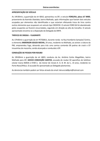 Outras ocorrências:
APRESENTAÇÃO DE VEÍCULO
As 14h30min, a guarnição da vtr 6810, apresentou na DP, o veículo FORD/KA, placa JLT 8900,
proveniente da Avenida Ubaitaba, bairro Malhado, após informações que haviam dois veículos
ocupados por elementos não identificados e que estariam efetuando troca de tiros contra
outros elementos que ocupavam um veículo tipo CROSFOX. O veículo FORD KA foi abandonado
pelos ocupantes ao ficarem encurralados, seguindo em direção ao alto do Carvalho. O veículo
apresentado encontra-se a disposição da Delegada da DRFR.
TRÁFICO DE DROGA – FLAGRANTE
As 17h40min a guarnição da vtr PETO6811, durante ronda na Rua Humberto Sampaio/ Centro,
o elemento ANDERSON SOUZA ROCHA, 24 anos, residente no Malhado, ao avistar a viatura da
PM, empreendeu fuga, deixando para trás uma camisa contendo 09 pedras de crack e 07
trouxinhas de maconha, sendo alcançado e conduzido à DP.
CONDUÇÃO DE PESSOA POR ROUBO
As 19h30min a guarnição da vtr 6803, conduziu da Av. Antônio Carlos Magalhães, bairro
Malhado para DP, GEOVÁ CONCEIÇÃO SANTOS, acusado de roubar 02 aparelhos de telefone
celular marca NOKIA e STAR 2, do menor de iniciais K. G. B. M. da S., 14 anos, residente no
Porto Novo/Ilhéus. O acusado foi apresentado ao Delegado plantonista.
As denúncias também podem ser feitas através do email: denuncia68pm@hotmail.com

 