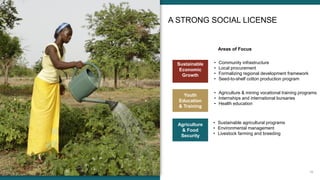 19
A STRONG SOCIAL LICENSE
Areas of Focus
Sustainable
Economic
Growth
• Community infrastructure
• Local procurement
• Formalizing regional development framework
• Seed-to-shelf cotton production program
Youth
Education
& Training
• Agriculture & mining vocational training programs
• Internships and international bursaries
• Health education
Agriculture
& Food
Security
• Sustainable agricultural programs
• Environmental management
• Livestock farming and breeding
 
