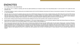 1. Free cash flow (“FCF”) is defined as operating cash flow less capital expenditures and includes the impact of the Franco-Nevada stream. For 2013 and 2014, FCF is before the OJVG
transaction costs.
2. The production guidance is based on existing proven and probable reserves only from both the Sabodala mining license and Golouma mining license as disclosed in the Company’s December
31, 2014 Annual MD&A.
3. Total cash costs per ounce and all-in sustaining costs per ounce are non-IFRS financial measures and do not have a standard meaning under IFRS. Please refer to the Non-IFRS Financial
Measures section in the Company’s 2015 first quarter Management Discussion & Analysis available on the Company’s website at www.terangagold.com. All-in sustaining costs include: total
cash costs, administrative expenses (including share based compensation, and excluding corporate depreciation expense and social community costs not related to current operations),
capitalized deferred stripping, capitalized reserve development, and mine site sustaining & development capital expenditures as defined by the World Gold Council.
4. Net cash (debt) is defined as total borrowings and financial derivative liabilities less cash and cash equivalents, bullion receivable and restricted cash.
5. Mineral Reserves and Mineral Resources estimates as at December 31, 2014 as per Company disclosure. For more information regarding Teranga Gold’s Mineral Reserves and Resources,
please refer to the Company’s 2014 Annual MD&A available on the Company’s website at www.terangagold.com.
6. Over the past several years more than twelve million ounces of measured and indicated resources have been identified within the south eastern Senegal region, including the Massawa,
Golouma, Makabingui and Mako projects, along with the Company’s own Sabodala gold mine. With exploration work completed to date and the prior exploration success seen in the area
Management believes there is a reasonable basis for an exploration target that would substantiate the annual production targets set by the second and third phases of our vision. However, the
potential quantity and grade of an exploration target is conceptual in nature. There has been insufficient exploration to determine a mineral resource of the size required to achieve the
production target we have established and there is no certainty that further exploration work will result in the determination of mineral resources or that the production target itself will be
realized.
In U.S. dollar amounts unless stated otherwise
ENDNOTES
25
 