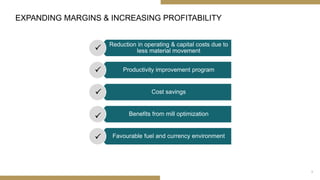 EXPANDING MARGINS & INCREASING PROFITABILITY
Reduction in operating & capital costs due to
less material movement
Productivity improvement program
Cost savings
Benefits from mill optimization
Favourable fuel and currency environment





9
 