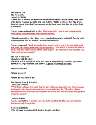 The Path to Life.
The New Birth.
John 3:1-7 NKJV
1 There was a man of the Pharisees named Nicodemus, a ruler of the Jews. 2 This
man came to Jesus by night and said to Him, “Rabbi, we know that You are a
teacher come from God; for no one can do these signs that You do unless God
is with him.”
3 Jesus answered and said to him, “Most assuredly, I say to you, unless one is
born again, he cannot see the kingdom of God.”
4 Nicodemus said to Him, “How can a man be born when he is old? Can he enter
a second time into his mother’s womb and be born?”
5 Jesus answered, “Most assuredly, I say to you, unless one is born of water and
the Spirit, he cannot enter the kingdom of God. 6 That which is born of the flesh is
flesh, and that which is born of the Spirit is spirit. 7 Do not marvel that I said to you,
‘You must be born again.’”
The fruit of the Spirit.
Galatians 5:22-23 NKJV
22 But the fruit of the Spirit is love, joy, peace, longsuffering, kindness, goodness,
faithfulness, 23 gentleness, self-control. Against such there is no law.
What about you?
Where are you?
Where do you want to be?
The Plan of Hope & Salvation:
John 3:16-17 NKJV
16 “For God so loved the world that He gave His only begotten Son, that whoever
believes in Him should not perish but have everlasting life. 17 For God did not
send His Son into the world to condemn the world, but that the world through Him
might be saved.”
John 14:6 NKJV
6 Jesus said to him, “I am the way, the truth, and the life. No one comes to the
Father except through Me.”
Romans 3:23 NKJV
23 for all have sinned and fall short of the glory of God,
 