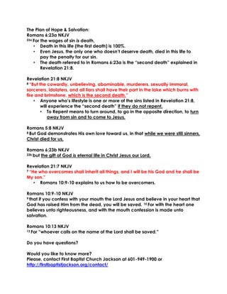 The Plan of Hope & Salvation:
Romans 6:23a NKJV
23a For the wages of sin is death,
• Death in this life (the first death) is 100%.
• Even Jesus, the only one who doesn’t deserve death, died in this life to
pay the penalty for our sin.
• The death referred to in Romans 6:23a is the “second death” explained in
Revelation 21:8.
Revelation 21:8 NKJV
8 “But the cowardly, unbelieving, abominable, murderers, sexually immoral,
sorcerers, idolaters, and all liars shall have their part in the lake which burns with
fire and brimstone, which is the second death.”
• Anyone who’s lifestyle is one or more of the sins listed in Revelation 21:8,
will experience the “second death” if they do not repent.
• To Repent means to turn around, to go in the opposite direction, to turn
away from sin and to come to Jesus.
Romans 5:8 NKJV
8 But God demonstrates His own love toward us, in that while we were still sinners,
Christ died for us.
Romans 6:23b NKJV
23b but the gift of God is eternal life in Christ Jesus our Lord.
Revelation 21:7 NKJV
7 “He who overcomes shall inherit all things, and I will be his God and he shall be
My son.”
• Romans 10:9-10 explains to us how to be overcomers.
Romans 10:9-10 NKJV
9 that if you confess with your mouth the Lord Jesus and believe in your heart that
God has raised Him from the dead, you will be saved. 10 For with the heart one
believes unto righteousness, and with the mouth confession is made unto
salvation.
Romans 10:13 NKJV
13 For “whoever calls on the name of the Lord shall be saved.”
Do you have questions?
Would you like to know more?
Please, contact First Baptist Church Jackson at 601-949-1900 or
http://firstbaptistjackson.org/contact/
 