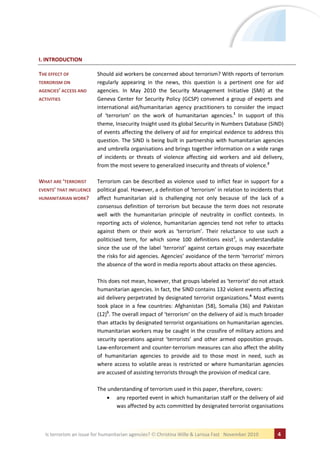 I. INTRODUCTION

THE EFFECT OF             Should aid workers be concerned about terrorism? With reports of terrorism
TERRORISM ON              regularly appearing in the news, this question is a pertinent one for aid
AGENCIES’ ACCESS AND      agencies. In May 2010 the Security Management Initiative (SMI) at the
ACTIVITIES                Geneva Center for Security Policy (GCSP) convened a group of experts and
                          international aid/humanitarian agency practitioners to consider the impact
                          of ‘terrorism’ on the work of humanitarian agencies.1 In support of this
                          theme, Insecurity Insight used its global Security in Numbers Database (SiND)
                          of events affecting the delivery of aid for empirical evidence to address this
                          question. The SiND is being built in partnership with humanitarian agencies
                          and umbrella organisations and brings together information on a wide range
                          of incidents or threats of violence affecting aid workers and aid delivery,
                          from the most severe to generalized insecurity and threats of violence.2

WHAT ARE ‘TERRORIST       Terrorism can be described as violence used to inflict fear in support for a
EVENTS’ THAT INFLUENCE    political goal. However, a definition of ‘terrorism’ in relation to incidents that
HUMANITARIAN WORK?        affect humanitarian aid is challenging not only because of the lack of a
                          consensus definition of terrorism but because the term does not resonate
                          well with the humanitarian principle of neutrality in conflict contexts. In
                          reporting acts of violence, humanitarian agencies tend not refer to attacks
                          against them or their work as ‘terrorism’. Their reluctance to use such a
                          politicised term, for which some 100 definitions exist3, is understandable
                          since the use of the label ‘terrorist’ against certain groups may exacerbate
                          the risks for aid agencies. Agencies’ avoidance of the term ‘terrorist’ mirrors
                          the absence of the word in media reports about attacks on these agencies.

                          This does not mean, however, that groups labeled as ‘terrorist’ do not attack
                          humanitarian agencies. In fact, the SiND contains 132 violent events affecting
                          aid delivery perpetrated by designated terrorist organizations.4 Most events
                          took place in a few countries: Afghanistan (58), Somalia (36) and Pakistan
                          (12)5. The overall impact of ‘terrorism’ on the delivery of aid is much broader
                          than attacks by designated terrorist organisations on humanitarian agencies.
                          Humanitarian workers may be caught in the crossfire of military actions and
                          security operations against ‘terrorists’ and other armed opposition groups.
                          Law-enforcement and counter-terrorism measures can also affect the ability
                          of humanitarian agencies to provide aid to those most in need, such as
                          where access to volatile areas is restricted or where humanitarian agencies
                          are accused of assisting terrorists through the provision of medical care.

                          The understanding of terrorism used in this paper, therefore, covers:
                                 any reported event in which humanitarian staff or the delivery of aid
                                 was affected by acts committed by designated terrorist organisations



   Is terrorism an issue for humanitarian agencies?   Christina Wille & Larissa Fast November 2010       4
 