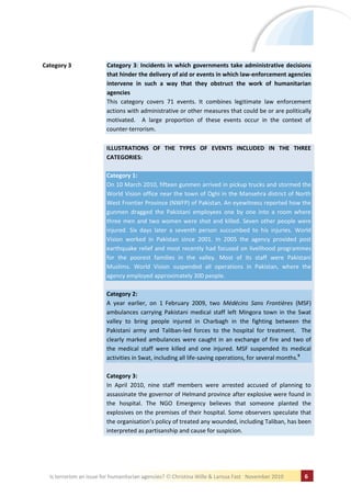 Category 3               Category 3: Incidents in which governments take administrative decisions
                         that hinder the delivery of aid or events in which law-enforcement agencies
                         intervene in such a way that they obstruct the work of humanitarian
                         agencies
                         This category covers 71 events. It combines legitimate law enforcement
                         actions with administrative or other measures that could be or are politically
                         motivated. A large proportion of these events occur in the context of
                         counter-terrorism.

                         ILLUSTRATIONS OF THE TYPES OF EVENTS INCLUDED IN THE THREE
                         CATEGORIES:

                         Category 1:
                         On 10 March 2010, fifteen gunmen arrived in pickup trucks and stormed the
                         World Vision office near the town of Oghi in the Mansehra district of North
                         West Frontier Province (NWFP) of Pakistan. An eyewitness reported how the
                         gunmen dragged the Pakistani employees one by one into a room where
                         three men and two women were shot and killed. Seven other people were
                         injured. Six days later a seventh person succumbed to his injuries. World
                         Vision worked in Pakistan since 2001. In 2005 the agency provided post
                         earthquake relief and most recently had focused on livelihood programmes
                         for the poorest families in the valley. Most of its staff were Pakistani
                         Muslims. World Vision suspended all operations in Pakistan, where the
                         agency employed approximately 300 people.

                         Category 2:
                         A year earlier, on 1 February 2009, two Médécins Sans Frontières (MSF)
                         ambulances carrying Pakistani medical staff left Mingora town in the Swat
                         valley to bring people injured in Charbagh in the fighting between the
                         Pakistani army and Taliban-led forces to the hospital for treatment. The
                         clearly marked ambulances were caught in an exchange of fire and two of
                         the medical staff were killed and one injured. MSF suspended its medical
                         activities in Swat, including all life-saving operations, for several months.9

                         Category 3:
                         In April 2010, nine staff members were arrested accused of planning to
                         assassinate the governor of Helmand province after explosive were found in
                         the hospital. The NGO Emergency believes that someone planted the
                         explosives on the premises of their hospital. Some observers speculate that
                         the organisation’s policy of treated any wounded, including Taliban, has been
                         interpreted as partisanship and cause for suspicion.




  Is terrorism an issue for humanitarian agencies?   Christina Wille & Larissa Fast November 2010   6
 
