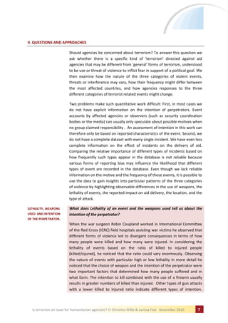 II. QUESTIONS AND APPROACHES

                         Should agencies be concerned about terrorism? To answer this question we
                         ask whether there is a specific kind of ‘terrorism’ directed against aid
                         agencies that may be different from ‘general’ forms of terrorism, understood
                         to be use or threat of violence to inflict fear in support of a political goal. We
                         then examine how the nature of the three categories of violent events,
                         threats or interference may vary, how their frequency might differ between
                         the most affected countries, and how agencies responses to the three
                         different categories of terrorist related events might change.

                         Two problems make such quantitative work difficult: First, in most cases we
                         do not have explicit information on the intention of perpetrators. Event
                         accounts by affected agencies or observers (such as security coordination
                         bodies or the media) can usually only speculate about possible motives when
                         no group claimed responsibility . An assessment of intention in this work can
                         therefore only be based on reported characteristics of the event. Second, we
                         do not have a complete dataset with every single incident. We have even less
                         complete information on the effect of incidents on the delivery of aid.
                         Comparing the relative importance of different types of incidents based on
                         how frequently such types appear in the database is not reliable because
                         various forms of reporting bias may influence the likelihood that different
                         types of event are recorded in the database. Even though we lack reliable
                         information on the motive and the frequency of these events, it is possible to
                         use the data to gain insights into particular patterns of the three categories
                         of violence by highlighting observable differences in the use of weapons, the
                         lethality of events, the reported impact on aid delivery, the location, and the
                         type of attack.

LETHALITY, WEAPONS       What does Lethality of an event and the weapons used tell us about the
USED AND INTENTION       intention of the perpetrator?
OF THE PERPETRATOR.
                         When the war surgeon Robin Coupland worked in International Committee
                         of the Red Cross (ICRC) field hospitals assisting war victims he observed that
                         different forms of violence led to divergent consequences in terms of how
                         many people were killed and how many were injured. In considering the
                         lethality of events based on the ratio of killed to injured people
                         (killed/injured), he noticed that the ratio could vary enormously. Observing
                         the nature of events with particular high or low lethality in more detail he
                         noticed that the choice of weapon and the intention of the perpetrator were
                         two important factors that determined how many people suffered and in
                         what form. The intention to kill combined with the use of a firearm usually
                         results in greater numbers of killed than injured. Other types of gun attacks
                         with a lower killed to injured ratio indicate different types of intention.



  Is terrorism an issue for humanitarian agencies?   Christina Wille & Larissa Fast November 2010       7
 