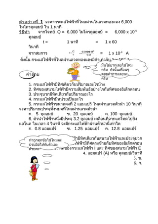 ตัว อย่า งที่ 1 จงหากระแสไฟฟ้าที่ไหลผ่านในลวดทองแดง 6,000
ไมโครคูลอมบ์ ใน 1 นาที
วิธ ีท ำา     จากโจทย์ Q = 6,000 ไมโครคูลอมบ์ =    6,000 x 10-6
         คูลอมบ์
                 t=        1 นาที        =    1 x 60
         วินาที
                                      6000 −
                                        × 6
     จากสมการ
                                 Q       10
                            I=
                                 t
                                     =
                                        60     =   1 x 10-4 A
ดังนั้น กระแสไฟฟ้าที่ไหลผ่านลวดทองแดงมีค่าเท่ากับ 1 x 10-4 A
                                               มันไม่ยากเลยใช่ไหม
                                               ครับ ดังนั้นเพื่อนๆ
   คำา ถาม                                     ตอบคำาถามเลยนะ
                                               ครับ
    1. กระแสไฟฟ้ามีทิศเดียวกับปริมาณอะไรบ้าง
    2. ทิศของสนามไฟฟ้ามีความสัมพันธ์อย่างไรกับทิศของอิเล็กตรอน
    3. ประจุบวกมีทิศเดียวกับปริมาณอะไร
    4. กระแสไฟฟ้ามีหน่วยเป็นอะไร
    5. กระแสไฟฟ้าขนาดคงที่ 2 แอมแปร์ ไหลผ่านลวดตัวนำา 10 วินาที
จงหาปริมาณประจุทั้งหมดที่ไหลผ่านลวดตัวนำา
    ก. 5 คูลอมบ์           ข. 20 คูลอมบ์          ค. 100 คูลอมบ์
    6. ตัวนำาไฟฟ้าหนึ่งมีประจุ 3.2 คูลอมบ์ เคลื่อนที่จากแคโทดไปยัง
แอโนด ในเวลา 4 วินาที จะมีกระแสไฟฟ้าผ่านตัวนำานี้เท่าใด
    ก. 0.8 แอมแปร์         ข. 1.25 แอมแปร์ ค. 12.8 แอมแปร์

                    1. กระแสไฟฟ้ามีทิศเดียวกับสนามไฟฟ้าและประจุบวก
     ทำาถูกทุกข้อใช่ไหมคะ
     ปรบมือให้กับตัวทิศของสนามไฟฟ้ามีทิศตรงข้ามกับทิศของอิเล็กตรอน
                 2. เอง
     ด้วยคะ          3. ทิศของกระแสไฟฟ้า I และ ทิศของสนามไฟฟ้า E
                                     4. แอมแปร์ (A) หรือ คูลอมบ์/วินาที
                                                                  5. ข.
                                                                  6. ก.
 
