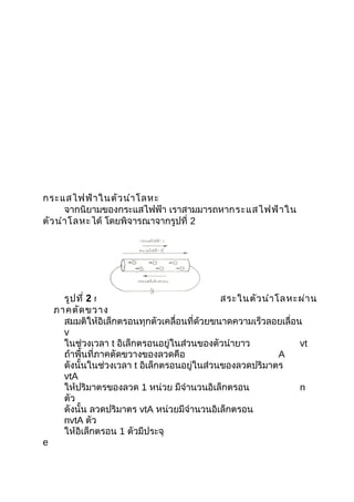 กระแสไฟฟ้า ในตัว นำา โลหะ
      จากนิยามของกระแสไฟฟ้า เราสามมารถหากระแสไฟฟ้า ใน
ตัว นำา โลหะได้ โดยพิจารณาจากรูปที่ 2




      รูป ที่ 2 การเคลื่อ นที่ข องอิเ ล็ก ตรอนอิส ระในตัว นำา โลหะผ่า น
    ภาคตัด ขวาง
      สมมติให้อิเล็กตรอนทุกตัวเคลื่อนที่ด้วยขนาดความเร็วลอยเลื่อน
      v
      ในช่วงเวลา t อิเล็กตรอนอยู่ในส่วนของตัวนำายาว               vt
      ถ้าพื้นที่ภาคตัดขวางของลวดคือ                            A
      ดังนั้นในช่วงเวลา t อิเล็กตรอนอยู่ในส่วนของลวดปริมาตร
      vtA
      ให้ปริมาตรของลวด 1 หน่วย มีจำานวนอิเล็กตรอน                 n
      ตัว
      ดังนั้น ลวดปริมาตร vtA หน่วยมีจำานวนอิเล็กตรอน
      nvtA ตัว
      ให้อิเล็กตรอน 1 ตัวมีประจุ
e
 