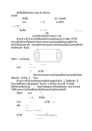 ดังนั้นอิเล็กตรอน nvtA ตัว มีประจุ
nevtA
            ดังนั้น                                                                                       Q = nevtA
            จาก                                                                                            จะได้ว่า
                                Q
                            I =
                                t

    nevtA
 I =
     t

        นั่นคือ                                                 I =nevA
                                                                                                                      ……….
                                    (3)
                       แบบฝึก เสริม ประสบการณ์
      ตัว อย่า งที่ 1 สายไฟเส้นหนึ่งประกอบด้วยลวด 2 ชนิด ถ้าให้
กระแสในตัวนำาทั้งสองเท่ากันความหนาแน่นของอิเล็กตรอนอิสระใน
ตัวนำาทั้งสองเท่ากัน จงหาอัตราส่วนของความเร็วลอยเลื่อนในลวดเส้นใน
ต่อเส้นนอก ดังรูป



วิธ ีท ำา จากโจทย์                             I1 = I 2



                           n1 = n2



                                                                A2 =π ( 2 R )
                                                                                2
                           A1 =πR 2




     จาก                   nev1 A =
                                 1 nev2 A2




                                                            จะได้
                           v1 A2                                                v1
                             =                                                     =4
                           v2 A1                                                v2


                        อัตราส่วนของความเร็วลอยเลื่อนในลวดเส้นในต่อ
เส้นนอก เท่ากับ 4 ตอบ
      ตัว อย่า งที่ 2 ลวดเงินขนาดเส้นผ่านศูนย์กลาง 1 มิลลิเมตร มี
ประจุไฟฟ้าผ่าน 90 คูลอมบ์ ในเวลา 1 ชั่วโมง 15 นาที ถ้าเงินมี
อิเล็กตรอนอิสระอยู่          อนุภาคต่อลูกบาศก์เซนติเมตร จงหากระแส
                                      5.8 × 22
                                           10




ไฟฟ้าและความเร็วเฉลี่ยของอิเล็กตรอนในเส้นลวดเงินนี้
      วิธ ีท ำา    จาก            Q
                               I=
                                  t


                                                             ดังนั้น
                                   90
                           I=                                                                 I =0.02 A

                                 75 × 60


     จาก                                                                  จะได้
                                                                                                         I
                           I =nevA                                                                 v=
                                                                                                        neA


     เมื่อ   n =5.8 × 28
                     10



             e =1.6 × −
                     10 19



             A =π× 0.5 × − )
                  (
                                           2
                        10 3                   =25π× −
                                                    10 8




     จะได้
                                                                                0.02
                                               v=
                                                          ( 5.8 ×10 ) ( 1.6 ×10 ) ( 25π ×10 )
                                                                   22                   −19                   −8




                                               v =2.74 × − m / s
                                                       10 6
 