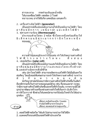 สารละลาย       กรดกำามะถันและนำ้ากลั่น
          ให้แรงเคลื่อนไฟฟ้า เซลล์ละ 2 โวลต์
          หมายเหตุ อาจใช้นิเกิล แคดเมียม แทนตะกั่ว

  2. เครื่อ งกำา เนิด ไฟฟ้า (generator)
        เป็ น อุ ป กรณ์ ที่ แ ปลงพลั ง งานกลให้ เ ป็ น พลั ง งานไฟฟ้ า โดย
  อ า ศั ย ห ลั ก ก า ร เ ห นี่ ย ว นำา แ ม่ เ ห ล็ ก ไ ฟ ฟ้ า
  3. คู่ค วบความร้อ น (thermocouple)
        ป ระ กอ บด้ วย โล ห ะ 2 ช นิ ด ซึ่ งโ ล ห ะห นึ่ ง พร้ อ ม ที่ จ ะ ใ ห้
  อิ เ ล็ ก ต ร อ น อิ ส ร ะ ม า ก ก ว่ า อี ก โ ล ห ะ ห นึ่ ง
        ทองแดง

                                    เหล็ก
                                                                    นำ้าแข็ง

        ความต่ า งอุ ณ หภู มิ ร ะหว่ า งรอยต่ อ ทำา ให้ เ กิ ด ความต่ า งศั ก ย์
  ไ ฟ ฟ้ า ร ะ ห ว่ า ง โ ล ห ะ                                ทั้ ง ส อ ง
  4. เซลล์ส ุร ิย ะ (solar cell)
        เป็นอุปกรณ์ที่เปลี่ยนพลังงานแสงให้เป็นพลั งงานไฟฟ้ า โดย
  อ า ศั ย คุ ณ ส ม บั ติ ค ว า ม ไ ว แ ส ง ข อ ง โ ล ห ะ กึ่ ง ตั ว นำา
  5. แหล่ง กำา เนิด จากสิ่ง มีช ีว ิต
        เช่น ปลาไหลไฟฟ้า สามารถผลิตกระแสไฟฟ้าได้เมื่อมีนตกใจ
  ต่อศัตรู โดยมีเซลล์พิเศษสามารถทำา ให้เกิดความต่างศักย์ ระหว่าง
  หั     ว     กั    บ      ห       า     ง     ข     อ         ง    มั      น
        นักวิทยาศาสตร์ยังพบว่ามีความต่างศักย์ไฟฟ้าเกิดขึ้นในสัตว์
  อื่นๆอีกรวมทั้งในร่างกายของมนุษย์ด้วย เช่น ที่แขนและขา จะพบ
  ว่ามีความต่างศักย์ไฟฟ้าเกิดขึ้นทุกครั้งที่หัวใจเต้น จากความรู้นี้ได้
  ถูกนำามาพัฒนาสร้างเครื่องช่วยตรวจหัวใจที่เรียกว่า อิเ ล็ก โทร
  คาร์ด ิโ อกราฟ ซึ่งช่วยให้แพทย์สามารถวินิจฉัยโรคหัวใจได้อย่าง
  ถูกต้อง

                             เพื่อนๆ คงรู้แล้วนะครับ ว่าแหล่ง
                             กำาเนิดไฟฟ้ามาจากไหนบ้าง
คำา ถาม                      เพื่อนๆ ลองตอบคำาถามดูนะครับ

  1. เซลล์ไฟฟ้าชนิดใด ใช้แล้วไม่สามารถนำามาใช้ได้อีก
  2. แบตเตอรี่รถยนต์เป็นเซลล์ไฟฟ้าประเภทใด
 