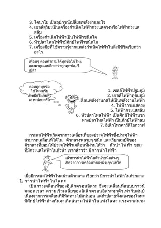 3. ไดนาโม เป็นอุปกรณ์เปลี่ยนพลังงานอะไร
      4. เซลล์สุริยะเป็นเครื่องกำาเนิดไฟฟ้ากระแสตรงหรือไฟฟ้ากระแส
         สลับ
      5. เครื่องกำาเนิดไฟฟ้าเป็นไฟฟ้าชนิดใด
      6. หัวปลาไหลไฟฟ้ามีศักย์ไฟฟ้าชนิดใด
      7. เครื่องมือที่ใช้ความรู้จากแหล่งกำาเนิดไฟฟ้าในสิ่งมีชีวิตเรียกว่า
         อะไร

      เพื่อนๆ ตอบคำาถามได้ทุกข้อใช่ไหม
      ลองมาดูเฉลยดีกว่าว่าถูกทุกข้อ..รึ
      เปล่า



      ตอบถูกทุกข้อ
       ใช่ไหมครับ                                        1. เซลล์ไฟฟ้าปฐมภูมิ
     ปรบมือให้กับตัว                                    2. เซลล์ไฟฟ้าทุติยภูมิ
      เองหน่อยครับ                  3. เปลี่ยนพลังงานกลให้เป็นพลังงานไฟฟ้า
                                                           4. ไฟฟ้ากระแสตรง
                                                           5. ไฟฟ้ากระแสสลับ
                                       6. หัวปลาไหลไฟฟ้า เป็นศักย์ไฟฟ้าบวก
                                          หางปลาไหลไฟฟ้า เป็นศักย์ไฟฟ้าลบ
                                                    7. อิเล็กโทรคาร์ดิโอกราฟ

       กระแสไฟฟ้าเกิดจากการเคลื่อนที่ของประจุไฟฟ้าซึ่งประจุไฟฟ้า
   สามารถเคลื่อนที่ได้ใน ตัวกลางหลายๆ ชนิด และเรียกสมบัติของ
   ตัวกลางที่ยอมให้ประจุไฟฟ้าเคลื่อนที่ผ่านได้ว่า ตัว นำา ไฟฟ้า ขณะ
   ที่มีกระแสไฟฟ้าในตัวนำา เรากล่าวว่า มีก ารนำา ไฟฟ้า
                               แล้วการนำาไฟฟ้าในตัวนำาชนิดต่างๆ
                               เกิดจากการเคลื่อนที่ของประจุชนิดใด


   เมื่อมีกระแสไฟฟ้าไหลผ่านตัวกลาง เรียกว่า มีการนำาไฟฟ้าในตัวกลาง
1. การนำา ไฟฟ้า ในโลหะ
       เป็ น การเคลื่ อ นที่ ข องอิ เ ล็ ก ตรอนอิ ส ระ ซึ่ ง จะเคลื่ อ นที่ แ บบบราวน์
   ตลอดเวลา ความเร็ ว เฉลี่ ย ของอิ เ ล็ ก ตรอนอิ ส ระทุ ก ตั ว เท่ า กั บ ศู น ย์
   เนื่องจากการเคลื่อนที่มีทิศทางไม่แน่นอน แต่ถ้าปลายทั้งสองของโลหะ
   มี ศั ก ย์ ไ ฟฟ้ า ต่ า งกั น จะเกิ ด สนามไฟฟ้ า ในแท่ ง โลหะ แรงจากสนาม
 
