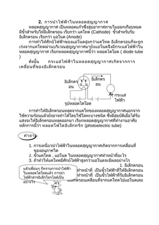 2. การนำา ไฟฟ้า ในหลอดสุญ ญากาศ
       หลอดสุญญากาศ เป็นหลอดแก้วซึ่งสูบอากาศภายในออกเกือบหมด
มีขั้วสำาหรับให้อิเล็กตรอน เรียกว่า แคโทด (Cathode) ขัวสำาหรับรับ
                                                      ้
อิเล็กตรอน เรียกว่า แอโนด (Anode)
       การทำา ให้ศักย์ไฟฟ้าของแอโนดสูงกว่าแคโทด อิเล็กตรอนก็จะถูก
เร่งจากแคโทดผ่านบริเวณสุญญากาศมายังแอโนดจึงมี กระแสไฟฟ้าใน
หลอดสุญญากาศ เรียกหลอดสุญญากาศนี้ว่า หลอดไดโอด ( diode tube
)
       ดังนั้น     กระแสไฟฟ้า ในหลอดสุญ ญากาศเกิด จากการ
เคลื่อ นที่ข องอิเ ล็ก ตรอน

                                            อิเล็กตร
                           อิเล็กตร
                                               อน
                              อน
                                                       A กระแส
                                                    ไฟฟ้า
                        รูปหลอดไดโอด
                           และวงจร
     การทำาให้อิเล็กตรอนหลุดจากแคโทของหลอดสุญญากาศนอกจาก
ใช้ความร้อนแล้วยังอาจทำาได้โดยใช้โลหะบางชนิด ซึ่งมีสมบัติเมื่อได้รับ
แสงจะให้อิเล็กตรอนหลุดออกมา เรียกหลอดสุญญากาศที่ทำางานอาศัย
หลักการนี้ว่า หลอดโฟโตอิเ ล็ก ทริก (photoelectric tube)

  คำา ถาม

      1. การเหนี่ยวนำาไฟฟ้าในหลอดสุญญากาศเกิดจากการเคลื่อนที่
          ของอนุภาคใด
      2. ขั้วแคโทด , แอโนด ในหลอดสุญญากาศทำาหน้าที่อะไร
      3. ถ้าทำาให้แคโทดมีศักย์ไฟฟ้าสูงกว่าแอโนดจะมีผลอย่างไร
                                                               1. อิเล็กตรอน
  แล้วเพื่อนๆ ก็ทราบการนำาไฟฟ้า
                  2. ขั้วแคโทด      ทำาหน้าที่ เป็นขั้วไฟฟ้าที่ให้อิเล็กตรอน
  ในหลอดไดโอดแล้ว การนำา
                     ขั้วแอโนด
  ไฟฟ้าสารอิเล็กโทรไลต์เป็น
                                    ทำาหน้าที่ เป็นขั้วไฟฟ้าที่รับอิเล็กตรอน
  อย่างไร           3. จะไม่มีอิเล็กตรอนเคลื่อนที่จากแคโทดไปแอโนดเลย
 