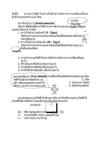 ดังนั้น      การนำา ไฟฟ้า ในสารกึ่ง ตัว นำา เกิด จากการเคลื่อ นที่ข อง
อิเ ล็ก ตรอนอิส ระและโฮล
                                                      สารกึ่ง
       สารกึ่ง ตัว นำา ( Semiconductor)               ตัวนำาคือ
       เป็นสารที่มีสมบัติทางไฟฟ้าระหว่างตัวนำาและฉนวน เช่น ซิลิคอน
                                                      อะไร
เยอรมาเนียม มี 2 ชนิด
       1. สารกึ่ง ตัว นำา ชนิด พี ( P –Type)
          เกิดจากการเอาสารเยอรมาเนียมบริสุทธิ์ผสมกับธาตุโบรอน มี
          ประจุเป็นบวก
       2. สารกึ่ง ตัว นำา ชนิด เอ็น (N – Tpye)
          เกิดจากการเอาสารเยอรมาเนียมบริสุทธิ์ผสมกับสารหนู เป็น
          อิเล็กตรอนอิสระ
 คำา ถาม

     1. การนำากระแสไฟฟ้าในสารกึ่งตัวนำาเกิดจากการเคลื่อนที่ของ
        อะไร
     2. ที่ว่างในสารกึ่งตัวนำาเรียกว่าอะไร
     3. สารกึ่งตัวนำาชนิดพี เป็นประจุอะไร
     4. สารกึ่งตัวนำาชนิดเอ็น เป็นประจุอะไร

 และแล้วเพื่อนๆ ก็ศึก1. เกิดจากการเคลื่อนที่ของอิเล็กตรอนอิสระและโฮล
                     ษา การนำา
 ไฟฟ้าในตัวนำาชนิดต่างๆ จบ                                       2. โฮล
 แล้ว เพื่อนทดสอบความเข้าใจ                          3. ประจุบวก (โฮล)
 เพื่อนๆ ลองทำาแบบทดสอบหลัง                          4. อิเล็กตรอนอิสระ



     ขนาดของกระแสไฟฟ้าในตัวกลางใด เท่ากับปริมาณประจุไฟฟ้าที่
ผ่านพื้นที่ภาคตัดขวางของตัวกลางในหนึ่งหน่วยเวลา
                 จากนิยาม
                                   Q
                                I=
                                   t



     Q = ปริมาณของประจุ หน่วย คูลอมบ์ (C)
     I = กระแสไฟฟ้า หน่วย แอมแปร์ (A)
     t = เวลา หน่วย วินาที (s)
 