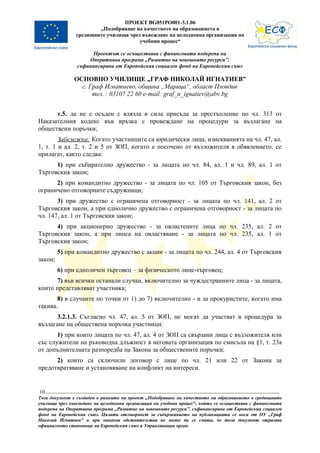 ПРОЕКТ BG051PO001-3.1.06
                       „Подобряване на качеството на образованието в
               средищните училища чрез въвеждане на целодневна организация на
                                      учебния процес“

                      Проектът се осъществява с финансовата подкрепа на
                    Оперативна програма „Развитие на човешките ресурси”,
                съфинансирана от Европейския социален фонд на Европейския съюз

               ОСНОВНО УЧИЛИЩЕ „ГРАФ НИКОЛАЙ ИГНАТИЕВ”
                 с. Граф Игнатиево, община „Марица“, област Пловдив
                     тел. : 03107 22 60 e-mail: graf_n_ignatiev@abv.bg


      т.5. да не е осъден с влязла в сила присъда за престъпление по чл. 313 от
Наказателния кодекс във връзка с провеждане на процедури за възлагане на
обществени поръчки;
        Забележка: Когато участниците са юридически лица, изискванията на чл. 47, ал.
1, т. 1 и ал. 2, т. 2 и 5 от ЗОП, когато е посочено от възложителя в обявлението, се
прилагат, както следва:
      1) при събирателно дружество - за лицата по чл. 84, ал. 1 и чл. 89, ал. 1 от
Търговския закон;
      2) при командитно дружество - за лицата по чл. 105 от Търговския закон, без
ограничено отговорните съдружници;
       3) при дружество с ограничена отговорност - за лицата по чл. 141, ал. 2 от
Търговския закон, а при еднолично дружество с ограничена отговорност - за лицата по
чл. 147, ал. 1 от Търговския закон;
      4) при акционерно дружество - за овластените лица по чл. 235, ал. 2 от
Търговския закон, а при липса на овластяване - за лицата по чл. 235, ал. 1 от
Търговския закон;
         5) при командитно дружество с акции - за лицата по чл. 244, ал. 4 от Търговския
закон;
         6) при едноличен търговец – за физическото лице-търговец;
      7) във всички останали случаи, включително за чуждестранните лица - за лицата,
които представляват участника;
       8) в случаите по точки от 1) до 7) включително - и за прокуристите, когато има
такива.
       3.2.1.3. Съгласно чл. 47, ал. 5 от ЗОП, не могат да участват в процедура за
възлагане на обществена поръчка участници:
       1) при които лицата по чл. 47, ал. 4 от ЗОП са свързани лица с възложителя или
със служители на ръководна длъжност в неговата организация по смисъла на §1, т. 23а
от допълнителната разпоредба на Закона за обществените поръчки;
      2) които са сключили договор с лице по чл. 21 или 22 от Закона за
предотвратяване и установяване на конфликт на интереси.


10
Този документ е създаден в рамките на проект „Подобряване на качеството на образованието в средищните
училища чрез въвеждане на целодневна организация на учебния процес“, който се осъществява с финансовата
подкрепа на Оперативна програма „Развитие на човешките ресурси”, съфинансирана от Европейския социален
фонд на Европейския съюз. Цялата отговорност за съдържанието на публикацията се носи от ОУ „Граф
Николай Игнатиев” и при никакви обстоятелства не може да се счита, че този документ отразява
официалното становище на Европейския съюз и Управляващия орган.
 