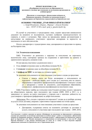 ПРОЕКТ BG051PO001-3.1.06
                        „Подобряване на качеството на образованието в
                средищните училища чрез въвеждане на целодневна организация на
                                       учебния процес“

                      Проектът се осъществява с финансовата подкрепа на
                    Оперативна програма „Развитие на човешките ресурси”,
                съфинансирана от Европейския социален фонд на Европейския съюз

                ОСНОВНО УЧИЛИЩЕ „ГРАФ НИКОЛАЙ ИГНАТИЕВ”
                  с. Граф Игнатиево, община „Марица“, област Пловдив
                      тел. : 03107 22 60 e-mail: graf_n_ignatiev@abv.bg


      В случай че участникът е чуждестранно лице, същият представя еквивалентен
документ на исканите от възложителя, съставен съобразно законодателството на
страната, в която е установен. При липса на предвидена правна регламентация и
несъставяне на еквивалент, участникът представя декларация за верността на
посочените от него обстоятелства.
      Когато деклараторът е чуждестранно лице, декларацията се представя и в превод
на български език.


         3.4. Технически изисквания
      3.4.1. Участникът да разполага с персонал за изпълнение на поръчката,
включително лице, одитиращо процеса на съхранение и приготвяне на храната и
хранителните продукти, вложени в нея.
         В тази връзка участникът да разполага поне с:
     •   1 гл. готвач (относимо само за обособена позиция № 2);
     •   1 технолог (относимо само за обособена позиция № 2);
     •   1 шофьор на МПС за доставка на готовата храна.
         За доказване изпълнението на това изискване участникът следва да представи:
            •   Списък с лицата, които ще бъдат ангажирани в изпълнението на
                поръчката – свободна форма, като следва да е посочено име на лицето,
                образование и придобита професионална квалификация. Списъкът следва
                да е придружен с копия на документи, удостоверяващи образование,
                специалност, професионална квалификация на посочените лица.
      3.4.2. Участникът трябва да е изпълнил поне 1 (един) договор, сходен с предмета
на обществената поръчка, през последните три години (2009, 2010 и 2011 г.), в
зависимост от датата, на която участникът е учреден или е започнал дейността си,
удостоверено с препоръки (референции) за добро изпълнение.
       Забележка: Под „сходен с предмета на поръчката” следва да се разбира договор
за услуга и/или доставка, свързана с приготвяне и предоставяне на готова храна.
         За доказване изпълнението на това изискване участникът следва да представи:
            •   Декларация, съдържаща списък на основните договори за доставки и
                услуги, изпълнени от участника през последните три години – 2009, 2010,
13
Този документ е създаден в рамките на проект „Подобряване на качеството на образованието в средищните
училища чрез въвеждане на целодневна организация на учебния процес“, който се осъществява с финансовата
подкрепа на Оперативна програма „Развитие на човешките ресурси”, съфинансирана от Европейския социален
фонд на Европейския съюз. Цялата отговорност за съдържанието на публикацията се носи от ОУ „Граф
Николай Игнатиев” и при никакви обстоятелства не може да се счита, че този документ отразява
официалното становище на Европейския съюз и Управляващия орган.
 