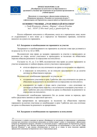 ПРОЕКТ BG051PO001-3.1.06
                        „Подобряване на качеството на образованието в
                средищните училища чрез въвеждане на целодневна организация на
                                       учебния процес“

                      Проектът се осъществява с финансовата подкрепа на
                    Оперативна програма „Развитие на човешките ресурси”,
                съфинансирана от Европейския социален фонд на Европейския съюз

                ОСНОВНО УЧИЛИЩЕ „ГРАФ НИКОЛАЙ ИГНАТИЕВ”
                  с. Граф Игнатиево, община „Марица“, област Пловдив
                      тел. : 03107 22 60 e-mail: graf_n_ignatiev@abv.bg


      Когато избраният изпълнител е обединение, което не е юридическо лице, всеки
от съдружниците в него може да е наредител по банковата гаранция, съответно
вносител на сумата по гаранцията.


        8.3. Задържане и освобождаване на гаранцията за участие
      Задържането и освобождаването на гаранцията за участие става при условията и
по реда на чл. 61 и чл. 62 от ЗОП.
      Възложителят има право да задържи гаранцията за участие в процедурата до
решаване на спора, когато участникът в процедурата за възлагане на обществена
поръчка обжалва решението за определяне на изпълнител.
      Съгласно чл. 61, ал. 2 от ЗОП, възложителят има право да усвои гаранцията за
участие независимо от нейната форма, когато участник в процедурата:
            •   оттегли офертата си след изтичането на срока за получаване на офертите;
            •   е определен за изпълнител, но не изпълни задължението си да сключи
                договор за обществената поръчка.
        Възложителят освобождава гаранциите за участие на:
            •   отстранените участници в срок 5 работни дни след изтичането на срока за
                обжалване на решението на възложителя за определяне на изпълнител;
            •   класираните на първо и второ място участници - след сключване на
                договора за обществена поръчка, а на останалите класирани участници - в
                срок 5 работни дни след изтичане на срока за обжалване на решението за
                определяне на изпълнител.
       Възложителят освобождава гаранциите без да дължи лихви за периода, през
който средствата законно са престояли при него.
       При прекратяване на процедурата за възлагане на обществена поръчка
гаранциите на всички участници се освобождават в срок 5 работни дни след изтичане
на срока за обжалване на решението за прекратяване.


        8.4. Задържане и освобождаване на гаранцията за изпълнение


19
Този документ е създаден в рамките на проект „Подобряване на качеството на образованието в средищните
училища чрез въвеждане на целодневна организация на учебния процес“, който се осъществява с финансовата
подкрепа на Оперативна програма „Развитие на човешките ресурси”, съфинансирана от Европейския социален
фонд на Европейския съюз. Цялата отговорност за съдържанието на публикацията се носи от ОУ „Граф
Николай Игнатиев” и при никакви обстоятелства не може да се счита, че този документ отразява
официалното становище на Европейския съюз и Управляващия орган.
 