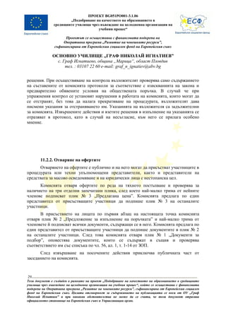 ПРОЕКТ BG051PO001-3.1.06
                       „Подобряване на качеството на образованието в
               средищните училища чрез въвеждане на целодневна организация на
                                      учебния процес“

                      Проектът се осъществява с финансовата подкрепа на
                    Оперативна програма „Развитие на човешките ресурси”,
                съфинансирана от Европейския социален фонд на Европейския съюз

               ОСНОВНО УЧИЛИЩЕ „ГРАФ НИКОЛАЙ ИГНАТИЕВ”
                 с. Граф Игнатиево, община „Марица“, област Пловдив
                     тел. : 03107 22 60 e-mail: graf_n_ignatiev@abv.bg


решения. При осъществяване на контрола възложителят проверява само съдържанието
на съставените от комисията протоколи за съответствие с изискванията на закона и
предварително обявените условия на обществената поръчка. В случай че при
упражнения контрол се установят нарушения в работата на комисията, които могат да
се отстранят, без това да налага прекратяване на процедурата, възложителят дава
писмени указания за отстраняването им. Указанията на възложителя са задължителни
за комисията. Извършените действия и взетите решения в изпълнение на указанията се
отразяват в протокол, като в случай на несъгласие, към него се прилага особено
мнение.




        11.2.2. Отваряне на офертите
      Отварянето на офертите е публично и на него могат да присъстват участниците в
процедурата или техни упълномощени представители, както и представители на
средствата за масово осведомяване и на юридически лица с нестопанска цел.
      Комисията отваря офертите по реда на тяхното постъпване и проверява за
наличието на три отделни запечатани плика, след което най-малко трима от нейните
членове подписват плик № 3 „Предлагана цена”. Комисията предлага по един
представител от присъстващите участници да подпише плик № 3 на останалите
участници.
      В присъствието на лицата по първия абзац на настоящата точка комисията
отваря плик № 2 „Предложение за изпълнение на поръчката” и най-малко трима от
членовете й подписват всички документи, съдържащи се в него. Комисията предлага по
един представител от присъстващите участници да подпише документите в плик № 2
на останалите участници. След това комисията отваря плик № 1 „Документи за
подбор”, оповестява документите, които се съдържат в същия и проверява
съответствието им със списъка по чл. 56, ал. 1, т. 1-14 от ЗОП.
       След извършване на посочените действия приключва публичната част от
заседанието на комисията.



29
Този документ е създаден в рамките на проект „Подобряване на качеството на образованието в средищните
училища чрез въвеждане на целодневна организация на учебния процес“, който се осъществява с финансовата
подкрепа на Оперативна програма „Развитие на човешките ресурси”, съфинансирана от Европейския социален
фонд на Европейския съюз. Цялата отговорност за съдържанието на публикацията се носи от ОУ „Граф
Николай Игнатиев” и при никакви обстоятелства не може да се счита, че този документ отразява
официалното становище на Европейския съюз и Управляващия орган.
 