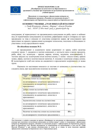 ПРОЕКТ BG051PO001-3.1.06
                       „Подобряване на качеството на образованието в
               средищните училища чрез въвеждане на целодневна организация на
                                      учебния процес“

                      Проектът се осъществява с финансовата подкрепа на
                    Оперативна програма „Развитие на човешките ресурси”,
                съфинансирана от Европейския социален фонд на Европейския съюз

               ОСНОВНО УЧИЛИЩЕ „ГРАФ НИКОЛАЙ ИГНАТИЕВ”
                 с. Граф Игнатиево, община „Марица“, област Пловдив
                     тел. : 03107 22 60 e-mail: graf_n_ignatiev@abv.bg


консумация; д/ периодичност на предвижданата консумация на риба, както и нейният
вид; е/ ограничаване консумацията на мазнини, рафинирана захар и готварска сол чрез
предвидени за това и описани от участника конкретни мерки; ж/ използваните при
приготвяне на храната здравословни кулинарни технологии, посочени и обосновани от
участника с оглед предложеното меню.
        По обособена позиция № 2:
       а/ предвиденият в седмичното меню асортимент от храни, който включва
следните групи: 1. сандвичи (с млечен компонент, с нетлъсти меса и месни продукти,
риби, яйца, със зеленчуци - пресни, варени, печени, задушени, консервирани); 2.
тестени закуски със зеленчукова и/или млечна плънка; 3. млека - кисело мляко, прясно
мляко, айран, млечни и млечно-кисели напитки; 4. плодове и зеленчуци според сезона;
б/ пълнозърнести хляб или питка на сандвичите в предлаганите асортименти от всяка
група.
      Оценката по настоящия показател се поставя от комисията в съответствие със
следната скала, при задължително излагане на мотиви:


                        СТЕПЕН НА СЪОТВЕТСТВИЕ                            ОЦЕНКА
               Отлична степен на съответствие
               на ангажираното техническо предложение с                       40 т.
               изискванията за адекватност, качество и
               приложимост
               Добра степен на съответствие
               на ангажираното техническо предложение с                       30 т.
               изискванията за адекватност, качество и
               приложимост
               Задоволителна степен на съответствие
               на ангажираното техническо предложение с                       20 т.
               изискванията за адекватност, качество и
               приложимост
               Наличие на известна степен на съответствие                     10 т.
               на ангажираното техническо предложение с
33
Този документ е създаден в рамките на проект „Подобряване на качеството на образованието в средищните
училища чрез въвеждане на целодневна организация на учебния процес“, който се осъществява с финансовата
подкрепа на Оперативна програма „Развитие на човешките ресурси”, съфинансирана от Европейския социален
фонд на Европейския съюз. Цялата отговорност за съдържанието на публикацията се носи от ОУ „Граф
Николай Игнатиев” и при никакви обстоятелства не може да се счита, че този документ отразява
официалното становище на Европейския съюз и Управляващия орган.
 