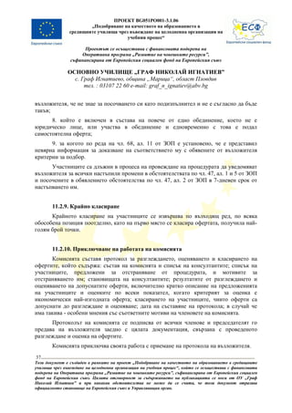 ПРОЕКТ BG051PO001-3.1.06
                       „Подобряване на качеството на образованието в
               средищните училища чрез въвеждане на целодневна организация на
                                      учебния процес“

                      Проектът се осъществява с финансовата подкрепа на
                    Оперативна програма „Развитие на човешките ресурси”,
                съфинансирана от Европейския социален фонд на Европейския съюз

               ОСНОВНО УЧИЛИЩЕ „ГРАФ НИКОЛАЙ ИГНАТИЕВ”
                 с. Граф Игнатиево, община „Марица“, област Пловдив
                     тел. : 03107 22 60 e-mail: graf_n_ignatiev@abv.bg


възложителя, че не знае за посочването си като подизпълнител и не е съгласно да бъде
такъв;
      8. който е включен в състава на повече от едно обединение, което не е
юридическо лице, или участва в обединение и едновременно с това е подал
самостоятелна оферта;
      9. за когото по реда на чл. 68, ал. 11 от ЗОП е установено, че е представил
невярна информация за доказване на съответствието му с обявените от възложителя
критерии за подбор.
      Участниците са длъжни в процеса на провеждане на процедурата да уведомяват
възложителя за всички настъпили промени в обстоятелствата по чл. 47, ал. 1 и 5 от ЗОП
и посочените в обявлението обстоятелства по чл. 47, ал. 2 от ЗОП в 7-дневен срок от
настъпването им.


        11.2.9. Крайно класиране
      Крайното класиране на участниците се извършва по възходящ ред, по всяка
обособена позиция поотделно, като на първо място се класира офертата, получила най-
голям брой точки.


        11.2.10. Приключване на работата на комисията
      Комисията съставя протокол за разглеждането, оценяването и класирането на
офертите, който съдържа: състав на комисията и списък на консултантите; списък на
участниците, предложени за отстраняване от процедурата, и мотивите за
отстраняването им; становищата на консултантите; резултатите от разглеждането и
оценяването на допуснатите оферти, включително кратко описание на предложенията
на участниците и оценките по всеки показател, когато критерият за оценка е
икономически най-изгодната оферта; класирането на участниците, чиито оферти са
допуснати до разглеждане и оценяване; дата на съставяне на протокола; в случай че
има такива - особени мнения със съответните мотиви на членовете на комисията.
      Протоколът на комисията се подписва от всички членове и председателят го
предава на възложителя заедно с цялата документация, свързана с проведеното
разглеждане и оценка на офертите.
        Комисията приключва своята работа с приемане на протокола на възложителя.
37
Този документ е създаден в рамките на проект „Подобряване на качеството на образованието в средищните
училища чрез въвеждане на целодневна организация на учебния процес“, който се осъществява с финансовата
подкрепа на Оперативна програма „Развитие на човешките ресурси”, съфинансирана от Европейския социален
фонд на Европейския съюз. Цялата отговорност за съдържанието на публикацията се носи от ОУ „Граф
Николай Игнатиев” и при никакви обстоятелства не може да се счита, че този документ отразява
официалното становище на Европейския съюз и Управляващия орган.
 