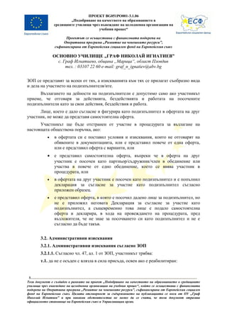 ПРОЕКТ BG051PO001-3.1.06
                        „Подобряване на качеството на образованието в
                средищните училища чрез въвеждане на целодневна организация на
                                       учебния процес“

                      Проектът се осъществява с финансовата подкрепа на
                    Оперативна програма „Развитие на човешките ресурси”,
                съфинансирана от Европейския социален фонд на Европейския съюз

                ОСНОВНО УЧИЛИЩЕ „ГРАФ НИКОЛАЙ ИГНАТИЕВ”
                  с. Граф Игнатиево, община „Марица“, област Пловдив
                      тел. : 03107 22 60 e-mail: graf_n_ignatiev@abv.bg


ЗОП се представят за всеки от тях, а изискванията към тях се прилагат съобразно вида
и дела на участието на подизпълнителя/ите.
      Възлагането на дейности на подизпълнители е допустимо само ако участникът
приеме, че отговаря за действията, бездействията и работата на посочените
подизпълнители като за свои действия, бездействия и работа.
      Лице, което е дало съгласие и фигурира като подизпълнител в офертата на друг
участник, не може да представя самостоятелна оферта.
      Участникът ще бъде отстранен от участие в процедурата за възлагане на
настоящата обществена поръчка, ако:
            •   в офертата си е поставил условия и изисквания, които не отговарят на
                обявените в документацията, или е представил повече от една оферта,
                или е представил оферта с варианти, или
            •   е представил самостоятелна оферта, въпреки че в оферта на друг
                участник е посочен като партньор/съдружник/член в обединение или
                участва в повече от едно обединение, което се явява участник в
                процедурата, или
            •   в офертата на друг участник е посочен като подизпълнител и е попълнил
                декларация за съгласие за участие като подизпълнител съгласно
                приложен образец.
            •   е представил оферта, в която е посочил дадено лице за подизпълнител, но
                не е приложил неговата Декларация за съгласие за участие като
                подизпълнител, а същевременно това лице е подало самостоятелна
                оферта и декларира, в хода на провеждането на процедурата, пред
                възложителя, че не знае за посочването си като подизпълнител и не е
                съгласно да бъде такъв.


        3.2. Административни изисквания
        3.2.1. Административни изисквания съгласно ЗОП
        3.2.1.1. Съгласно чл. 47, ал. 1 от ЗОП, участникът трябва:
        т.1. да не е осъден с влязла в сила присъда, освен ако е реабилитиран:


 8
Този документ е създаден в рамките на проект „Подобряване на качеството на образованието в средищните
училища чрез въвеждане на целодневна организация на учебния процес“, който се осъществява с финансовата
подкрепа на Оперативна програма „Развитие на човешките ресурси”, съфинансирана от Европейския социален
фонд на Европейския съюз. Цялата отговорност за съдържанието на публикацията се носи от ОУ „Граф
Николай Игнатиев” и при никакви обстоятелства не може да се счита, че този документ отразява
официалното становище на Европейския съюз и Управляващия орган.
 
