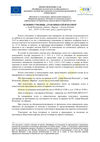 ПРОЕКТ BG051PO001-3.1.06
                       „Подобряване на качеството на образованието в
               средищните училища чрез въвеждане на целодневна организация на
                                      учебния процес“

                      Проектът се осъществява с финансовата подкрепа на
                    Оперативна програма „Развитие на човешките ресурси”,
                съфинансирана от Европейския социален фонд на Европейския съюз

               ОСНОВНО УЧИЛИЩЕ „ГРАФ НИКОЛАЙ ИГНАТИЕВ”
                 с. Граф Игнатиево, община „Марица“, област Пловдив
                     тел. : 03107 22 60 e-mail: graf_n_ignatiev@abv.bg


       Когато участникът в процедурата има намерение да използва подизпълнител/и
за дейности по доставки и/или услуги, изискуемите по-горе документи по т. 3.4.1 и т.
3.4.2 се представят и за тях, а минималните изисквания се прилагат съобразно вида и
дела на участието на подизпълнителя/ите. Подизпълнителят трябва да е регистриран по
чл. 12 от Закона за храните, да притежава регистрирани в ОДБХ моторни превозни
средства и да е внедрил система НАССР за изпълнение на съответните дейности, за
които участникът е декларирал, че ще го използва.
      В случай че участникът участва като обединение, което не е юридическо лице,
изискуемите по-горе документи от т. 3.4.1 и т. 3.4.2 за доказване на техническите
възможности и/или квалификация се представят само за участниците, чрез които
обединението доказва съответствието си с посочените от възложителя изисквания, а
посочените минимални изисквания по т. 3.4.3, 3.4.4 и 3.4.5 важат и следва да бъдат
доказани от всеки член на обединението, който, според направеното разпределение на
дейностите в договора за обединение, ще вземе участие в конкретните доставки и/или
услуги за изпълнение на поръчката.
      Когато участникът е чуждестранно лице, представените документи следва да са
придружени и с превод на български език.
      3.5. Запознаване със залата за хранене на ОУ „Граф Николай Игнатиев”, с. Граф
Игнатиево, община „Марица“, където ще се изпълнява поръчката.
      При подготовка на офертата си участниците могат да извършат оглед и
самостоятелно проучване на залата за хранене на училището.
        Огледът се извършва всеки работен ден от 09.00 до 12.00 ч. и от 13.00 до 15.00 ч.
        Лице за контакти: г-жа Даниела Петкова – директор; тел. 031072260, 0893313717
      За извършения оглед и самостоятелно проучване участникът подписва
декларация за запознаване със състоянието на залата за хранене на ОУ „Граф Николай
Игнатиев” по образец.
      При участие на обединение/консорциум от физически и/или юридически лица,
образецът на декларация се попълва и подписва от представляващия обединението,
съгласно споразумението за участие в настоящата процедура или изрично пълномощно.
      Участникът ще бъде отстранен от участие в процедурата за възлагане на
настоящата обществена поръчка, ако не отговаря на горното изискване.



15
Този документ е създаден в рамките на проект „Подобряване на качеството на образованието в средищните
училища чрез въвеждане на целодневна организация на учебния процес“, който се осъществява с финансовата
подкрепа на Оперативна програма „Развитие на човешките ресурси”, съфинансирана от Европейския социален
фонд на Европейския съюз. Цялата отговорност за съдържанието на публикацията се носи от ОУ „Граф
Николай Игнатиев” и при никакви обстоятелства не може да се счита, че този документ отразява
официалното становище на Европейския съюз и Управляващия орган.
 