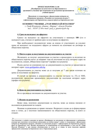 ПРОЕКТ BG051PO001-3.1.06
                       „Подобряване на качеството на образованието в
               средищните училища чрез въвеждане на целодневна организация на
                                      учебния процес“

                      Проектът се осъществява с финансовата подкрепа на
                    Оперативна програма „Развитие на човешките ресурси”,
                съфинансирана от Европейския социален фонд на Европейския съюз

               ОСНОВНО УЧИЛИЩЕ „ГРАФ НИКОЛАЙ ИГНАТИЕВ”
                 с. Граф Игнатиево, община „Марица“, област Пловдив
                     тел. : 03107 22 60 e-mail: graf_n_ignatiev@abv.bg


        4. Срок на валидност на офертите
      Срокът на валидност на офертите на участниците е минимум 180 (сто и
осемдесет) дни, считано от крайния срок за получаване на офертите.
      При необходимост възложителят може да изиска от участниците да удължат
срока на валидност на подадените оферти до момента на сключване на договора за
обществена поръчка.


        5. Място и срок за получаване на документацията за участие
      Желаещите да получат документация за участие в процедурата за възлагане на
обществената поръчка могат да направят това на посочения по-долу интернет адрес на
възложителя, секция „Обществени поръчки“ (профил на купувача).
      Пълен достъп по електронен път до документацията за участие се предоставя на
интернет адрес: www.grafignatiev.alle.bg.
       Документацията за участие може да се получава до 7 дни преди изтичане на
срока за получаване на офертите.
      В случай на промяна в документацията за участие съгласно чл. 27а от ЗОП,
възложителят предоставя променената документация на посочения интернет адрес
(профил на купувача).



        6. Цена на документацията за участие
        Не се предвижда заплащане на документацията за участие.


        7. Искане на разяснения
      Всяко лице, получило документация за участие, може да поиска писмено от
възложителя разяснения по същата.
      Искания за разяснения се правят писмено. Въпросите следва да са формулирани
ясно и точно, да е посочено наименованието на обществената поръчка, за която се
отнасят.

16
Този документ е създаден в рамките на проект „Подобряване на качеството на образованието в средищните
училища чрез въвеждане на целодневна организация на учебния процес“, който се осъществява с финансовата
подкрепа на Оперативна програма „Развитие на човешките ресурси”, съфинансирана от Европейския социален
фонд на Европейския съюз. Цялата отговорност за съдържанието на публикацията се носи от ОУ „Граф
Николай Игнатиев” и при никакви обстоятелства не може да се счита, че този документ отразява
официалното становище на Европейския съюз и Управляващия орган.
 