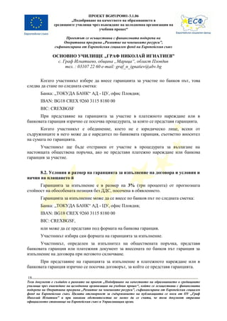 ПРОЕКТ BG051PO001-3.1.06
                       „Подобряване на качеството на образованието в
               средищните училища чрез въвеждане на целодневна организация на
                                      учебния процес“

                      Проектът се осъществява с финансовата подкрепа на
                    Оперативна програма „Развитие на човешките ресурси”,
                съфинансирана от Европейския социален фонд на Европейския съюз

               ОСНОВНО УЧИЛИЩЕ „ГРАФ НИКОЛАЙ ИГНАТИЕВ”
                 с. Граф Игнатиево, община „Марица“, област Пловдив
                     тел. : 03107 22 60 e-mail: graf_n_ignatiev@abv.bg


       Когато участникът избере да внесе гаранцията за участие по банков път, това
следва да стане по следната сметка:
        Банка: „ТОКУДА БАНК“ АД - ЦУ, офис Пловдив;
        IBAN: BG18 CREX 9260 3115 8180 00
        BIC: CREXBGSF
      При представяне на гаранцията за участие в платежното нареждане или в
банковата гаранция изрично се посочва процедурата, за която се представя гаранцията.
      Когато участникът е обединение, което не е юридическо лице, всеки от
съдружниците в него може да е наредител по банковата гаранция, съответно вносител
на сумата по гаранцията.
      Участникът ще бъде отстранен от участие в процедурата за възлагане на
настоящата обществена поръчка, ако не представи платежно нареждане или банкова
гаранция за участие.


      8.2. Условия и размер на гаранцията за изпълнение на договора и условия и
начин на плащането й
      Гаранцията за изпълнение е в размер на 3% (три процента) от прогнозната
стойност на обособената позиция без ДДС, посочена в обявлението.
        Гаранцията за изпълнение може да се внесе по банков път по следната сметка:
        Банка: „ТОКУДА БАНК“ АД - ЦУ, офис Пловдив;
        IBAN: BG18 CREX 9260 3115 8180 00
        BIC: CREXBGSF,
        или може да се представи под формата на банкова гаранция.
        Участникът избира сам формата на гаранцията за изпълнение.
      Участникът, определен за изпълнител на обществената поръчка, представя
банковата гаранция или платежния документ за внесената по банков път гаранция за
изпълнение на договора при неговото сключване.
      При представяне на гаранцията за изпълнение в платежното нареждане или в
банковата гаранция изрично се посочва договорът, за който се представя гаранцията.

18
Този документ е създаден в рамките на проект „Подобряване на качеството на образованието в средищните
училища чрез въвеждане на целодневна организация на учебния процес“, който се осъществява с финансовата
подкрепа на Оперативна програма „Развитие на човешките ресурси”, съфинансирана от Европейския социален
фонд на Европейския съюз. Цялата отговорност за съдържанието на публикацията се носи от ОУ „Граф
Николай Игнатиев” и при никакви обстоятелства не може да се счита, че този документ отразява
официалното становище на Европейския съюз и Управляващия орган.
 
