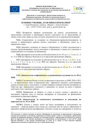 ПРОЕКТ BG051PO001-3.1.06
                       „Подобряване на качеството на образованието в
               средищните училища чрез въвеждане на целодневна организация на
                                      учебния процес“

                      Проектът се осъществява с финансовата подкрепа на
                    Оперативна програма „Развитие на човешките ресурси”,
                съфинансирана от Европейския социален фонд на Европейския съюз

               ОСНОВНО УЧИЛИЩЕ „ГРАФ НИКОЛАЙ ИГНАТИЕВ”
                 с. Граф Игнатиево, община „Марица“, област Пловдив
                     тел. : 03107 22 60 e-mail: graf_n_ignatiev@abv.bg


      9.2.3. Нотариално заверено пълномощно на лицето, упълномощено да
представлява участника в процедурата (когато участникът не се представлява от
лицата, които имат право на това, съгласно документите му за търговска регистрация).
      9.2.4. Споразумение за създаване на обединение/сдружение/консорциум за
участие в обществената поръчка (когато участникът е обединение, което не е
юридическо лице).
      9.2.5. Документ, подписан от лицата в обединението, в който задължително е
посочен представляващият, когато участникът е обединение и лицето не е посочено в
споразумението за създаване на обединение.
        9.2.6. Декларация за отсъствие на обстоятелствата по чл. 47, ал. 1, т. 1 и ал. 2, т. 2
и т. 5 от ЗОП (по образец). Попълва се и се представя приложеният образец.
       9.2.7. Декларация за отсъствие на обстоятелствата по чл. 47, ал. 1, т. 2 и т. 3, ал.
2, т. 1, т. 3 и т. 4, ал. 5, т. 2 от ЗОП (по образец). Попълва се и се представя
приложеният образец.
     9.2.8. Декларация за отсъствие на обстоятелствата по чл. 47, ал. 5, т. 1 от ЗОП.
Попълва се и се представя приложеният образец.


        9.2.9. Доказателства за финансовото и икономическо състояние по чл. 50 от
ЗОП:
       9.2.9.1. Счетоводен баланс и отчет за приходите и разходите за 2009, 2010 и 2011
г. – за юридическите лица; за физически лица - официален документ, удостоверяващ
дохода за всяка една от последните 3 години (заверена годишна данъчна декларация от
ТДД или друг еквивалентен документ), в зависимост от датата, на която е учреден
участникът или е започнал дейност.
      9.2.9.2. Информация за оборота от стоки и услуги, сходни с предмета на
настоящата поръчка, като се попълва декларация за изпълнение на финансовите
изисквания по приложен образец.
     9.2.10. Доказателства за техническите възможности за изпълнение на
поръчката по чл. 51 от ЗОП:
      9.2.10.1. Списък с лицата, които ще бъдат ангажирани в изпълнението на
поръчката – свободна форма, като следва да е посочено име на лицето, образование и
придобита професионална квалификация. Списъкът следва да е придружен от копия на
21
Този документ е създаден в рамките на проект „Подобряване на качеството на образованието в средищните
училища чрез въвеждане на целодневна организация на учебния процес“, който се осъществява с финансовата
подкрепа на Оперативна програма „Развитие на човешките ресурси”, съфинансирана от Европейския социален
фонд на Европейския съюз. Цялата отговорност за съдържанието на публикацията се носи от ОУ „Граф
Николай Игнатиев” и при никакви обстоятелства не може да се счита, че този документ отразява
официалното становище на Европейския съюз и Управляващия орган.
 