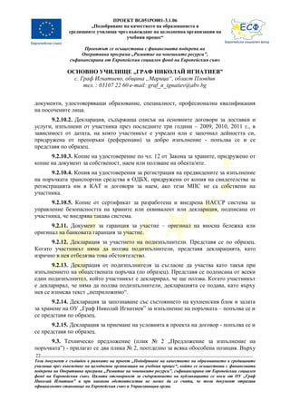 ПРОЕКТ BG051PO001-3.1.06
                       „Подобряване на качеството на образованието в
               средищните училища чрез въвеждане на целодневна организация на
                                      учебния процес“

                      Проектът се осъществява с финансовата подкрепа на
                    Оперативна програма „Развитие на човешките ресурси”,
                съфинансирана от Европейския социален фонд на Европейския съюз

               ОСНОВНО УЧИЛИЩЕ „ГРАФ НИКОЛАЙ ИГНАТИЕВ”
                 с. Граф Игнатиево, община „Марица“, област Пловдив
                     тел. : 03107 22 60 e-mail: graf_n_ignatiev@abv.bg


документи, удостоверяващи образование, специалност, професионална квалификация
на посочените лица.
      9.2.10.2. Декларация, съдържаща списък на основните договори за доставки и
услуги, изпълнени от участника през последните три години – 2009, 2010, 2011 г., в
зависимост от датата, на която участникът е учреден или е започнал дейността си,
придружена от препоръки (референции) за добро изпълнение - попълва се и се
представя по образец.
      9.2.10.3. Копие на удостоверение по чл. 12 от Закона за храните, придружено от
копие на документ за собственост, наем или ползване на обекта/ите.
      9.2.10.4. Копия на удостоверения за регистрация на предвидените за изпълнение
на поръчката транспортни средства в ОДБХ, придружени от копия на свидетелства за
регистрацията им в КАТ и договори за наем, ако тези МПС не са собствени на
участника.
      9.2.10.5. Копие от сертификат за разработена и внедрена НАССР система за
управление безопасността на храните или еквивалент или декларация, подписана от
участника, че внедрява такава система.
      9.2.11. Документ за гаранция за участие – оригинал на вносна бележка или
оригинал на банковата гаранция за участие.
      9.2.12. Декларация за участието на подизпълнители. Представя се по образец.
Когато участникът няма да ползва подизпълнители, представя декларацията, като
изрично в нея отбелязва това обстоятелство.
       9.2.13. Декларация от подизпълнителя за съгласие да участва като такъв при
изпълнението на обществената поръчка (по образец). Представя се подписана от всеки
един подизпълнител, който участникът е декларирал, че ще ползва. Когато участникът
е декларирал, че няма да ползва подизпълнители, декларацията се подава, като върху
нея се изписва текст „неприложимо“.
       9.2.14. Декларация за запознаване със състоянието на кухненския блок и залата
за хранене на ОУ „Граф Николай Игнатиев” за изпълнение на поръчката – попълва се и
се представя по образец.
       9.2.15. Декларация за приемане на условията в проекта на договор - попълва се и
се представя по образец.
      9.3. Техническо предложение (плик № 2 „Предложение за изпълнение на
поръчката”) - прилагат се два плика № 2, поотделно за всяка обособена позиция. Върху
22
Този документ е създаден в рамките на проект „Подобряване на качеството на образованието в средищните
училища чрез въвеждане на целодневна организация на учебния процес“, който се осъществява с финансовата
подкрепа на Оперативна програма „Развитие на човешките ресурси”, съфинансирана от Европейския социален
фонд на Европейския съюз. Цялата отговорност за съдържанието на публикацията се носи от ОУ „Граф
Николай Игнатиев” и при никакви обстоятелства не може да се счита, че този документ отразява
официалното становище на Европейския съюз и Управляващия орган.
 