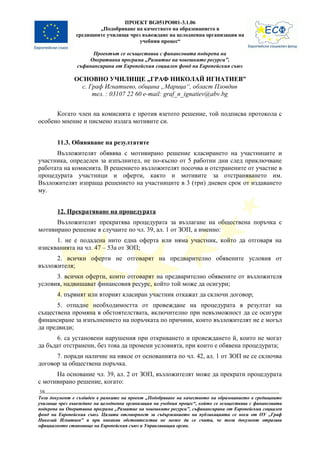 ПРОЕКТ BG051PO001-3.1.06
                       „Подобряване на качеството на образованието в
               средищните училища чрез въвеждане на целодневна организация на
                                      учебния процес“

                      Проектът се осъществява с финансовата подкрепа на
                    Оперативна програма „Развитие на човешките ресурси”,
                съфинансирана от Европейския социален фонд на Европейския съюз

               ОСНОВНО УЧИЛИЩЕ „ГРАФ НИКОЛАЙ ИГНАТИЕВ”
                 с. Граф Игнатиево, община „Марица“, област Пловдив
                     тел. : 03107 22 60 e-mail: graf_n_ignatiev@abv.bg


      Когато член на комисията е против взетото решение, той подписва протокола с
особено мнение и писмено излага мотивите си.


        11.3. Обявяване на резултатите
      Възложителят обявява с мотивирано решение класирането на участниците и
участника, определен за изпълнител, не по-късно от 5 работни дни след приключване
работата на комисията. В решението възложителят посочва и отстранените от участие в
процедурата участници и оферти, както и мотивите за отстраняването им.
Възложителят изпраща решението на участниците в 3 (три) дневен срок от издаването
му.


        12. Прекратяване на процедурата
      Възложителят прекратява процедурата за възлагане на обществена поръчка с
мотивирано решение в случаите по чл. 39, ал. 1 от ЗОП, а именно:
      1. не е подадена нито една оферта или няма участник, който да отговаря на
изискванията на чл. 47 – 53а от ЗОП;
      2. всички оферти не отговарят на предварително обявените условия от
възложителя;
      3. всички оферти, които отговарят на предварително обявените от възложителя
условия, надвишават финансовия ресурс, който той може да осигури;
        4. първият или вторият класиран участник откажат да сключи договор;
       5. отпадне необходимостта от провеждане на процедурата в резултат на
съществена промяна в обстоятелствата, включително при невъзможност да се осигури
финансиране за изпълнението на поръчката по причини, които възложителят не е могъл
да предвиди;
      6. са установени нарушения при откриването и провеждането й, които не могат
да бъдат отстранени, без това да промени условията, при които е обявена процедурата;
      7. поради наличие на някое от основанията по чл. 42, ал. 1 от ЗОП не се сключва
договор за обществена поръчка.
      На основание чл. 39, ал. 2 от ЗОП, възложителят може да прекрати процедурата
с мотивирано решение, когато:
38
Този документ е създаден в рамките на проект „Подобряване на качеството на образованието в средищните
училища чрез въвеждане на целодневна организация на учебния процес“, който се осъществява с финансовата
подкрепа на Оперативна програма „Развитие на човешките ресурси”, съфинансирана от Европейския социален
фонд на Европейския съюз. Цялата отговорност за съдържанието на публикацията се носи от ОУ „Граф
Николай Игнатиев” и при никакви обстоятелства не може да се счита, че този документ отразява
официалното становище на Европейския съюз и Управляващия орган.
 