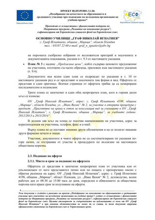 ПРОЕКТ BG051PO001-3.1.06
                       „Подобряване на качеството на образованието в
               средищните училища чрез въвеждане на целодневна организация на
                                      учебния процес“

                      Проектът се осъществява с финансовата подкрепа на
                    Оперативна програма „Развитие на човешките ресурси”,
                съфинансирана от Европейския социален фонд на Европейския съюз

               ОСНОВНО УЧИЛИЩЕ „ГРАФ НИКОЛАЙ ИГНАТИЕВ”
                 с. Граф Игнатиево, община „Марица“, област Пловдив
                     тел. : 03107 22 60 e-mail: graf_n_ignatiev@abv.bg


         на поръчката съобразно избрания от възложителя критерий и посочените в
         документацията изисквания, указани в т. 9.3 от настоящите указания.
     •   Плик № 3 с надпис „Предлагана цена”, който съдържа ценовото предложение
         на участника, изготвено съгласно образеца, приложен към настоящите указания
         (т. 9.4).
      Документите във всеки един плик се подреждат по указания в т. 10 от
настоящите указания ред и се представят в посочената там форма и вид. Офертата се
представя в един оригинал. Всички страници от офертата трябва да са номерирани
последователно и подписани.
       Трите плика се запечатват в един общ непрозрачен плик, като в горния десен
ъгъл се изписва:
      ОУ „Граф Николай Игнатиев”, адрес: с. Граф Игнатиево 4198, община
„Марица“, област Пловдив, ул. „Иван Вазов“ № 2, за участие в открита процедура с
предмет: ,,Приготвяне на храна в готов за консумация вид за учениците в ОУ „Граф
Николай Игнатиев”, с. Граф Игнатиево, община „Марица“, за учебните години:
2012/2013 и 2013/2014”.
      В долния ляв ъгъл на плика се посочва наименование на участника, адрес за
кореспонденция на участника, телефон, факс и e-mail.
      Върху плика не се поставят никакви други обозначения и не се полагат никакви
други фирмени печати и знаци.
      Участник, документите в чиято оферта не са систематизирани по указания по-
горе начин, се отстранява от участие в процедурата по възлагане на настоящата
обществена поръчка.


         2.3. Подаване на оферти
         2.3.1. Място и срок за подаване на офертата
       Офертата се представя в запечатан непрозрачен плик от участника или от
упълномощен от него представител лично или по пощата с препоръчано писмо с
обратна разписка на адрес: ОУ „Граф Николай Игнатиев”, адрес: с. Граф Игнатиево
4198, община „Марица“, област Пловдив, ул. „Иван Вазов“ № 2, деловодство, всеки
работен ден от 08:30 до 15:00 часа до деня, определен в обявлението за обществена
поръчка като краен срок за получаване на оферти.
 4
Този документ е създаден в рамките на проект „Подобряване на качеството на образованието в средищните
училища чрез въвеждане на целодневна организация на учебния процес“, който се осъществява с финансовата
подкрепа на Оперативна програма „Развитие на човешките ресурси”, съфинансирана от Европейския социален
фонд на Европейския съюз. Цялата отговорност за съдържанието на публикацията се носи от ОУ „Граф
Николай Игнатиев” и при никакви обстоятелства не може да се счита, че този документ отразява
официалното становище на Европейския съюз и Управляващия орган.
 