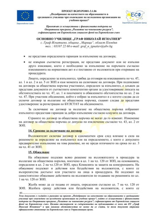 ПРОЕКТ BG051PO001-3.1.06
                       „Подобряване на качеството на образованието в
               средищните училища чрез въвеждане на целодневна организация на
                                      учебния процес“

                      Проектът се осъществява с финансовата подкрепа на
                    Оперативна програма „Развитие на човешките ресурси”,
                съфинансирана от Европейския социален фонд на Европейския съюз

               ОСНОВНО УЧИЛИЩЕ „ГРАФ НИКОЛАЙ ИГНАТИЕВ”
                 с. Граф Игнатиево, община „Марица“, област Пловдив
                     тел. : 03107 22 60 e-mail: graf_n_ignatiev@abv.bg


     •   не представи определената гаранция за изпълнение на договора;
     •   не извърши съответна регистрация, не представи документ или не изпълни
         друго изискване, което е необходимо за изпълнение на поръчката съгласно
         изискванията на нормативен акт и е поставено от възложителя при откриване на
         процедурата.
        Лицето, определено за изпълнител, трябва да отговаря на изискванията по чл. 47,
ал. 1 и ал. 2 и ал. 5 от ЗОП и към момента на сключване на договора. При подписване
на договора за обществена поръчка участникът, определен за изпълнител, е длъжен да
представи документи от съответните компетентни органи за удостоверяване липсата на
обстоятелствата по чл. 47, ал. 1 и посочените в обявлението обстоятелства по ал. 2 на
чл. 47. При участник обединение, който е избран за изпълнител и с когото следва да се
сключи договор за възлагане на обществена поръчка, същият следва да представи
удостоверение за регистрация по БУЛСТАТ на обединението.
      За сключване на договор за възлагане на обществена поръчка избраният
изпълнител предоставя гаранция за добро изпълнение съгласно клаузите на договора.
      Страните по договор за обществена поръчка не могат да го изменят. Изменение
на договор за обществена поръчка се допуска по изключение съгласно чл. 43, ал. 2 от
ЗОП.
         14. Срокове за сключване на договор
       Възложителят сключва договор в едномесечен срок след влизане в сила на
решението за определяне на изпълнител или на определението, с което е допуснато
предварително изпълнение на това решение, но не преди изтичането на срока по ал. 3
на чл. 41 от ЗОП.
         15. Обжалване
       На обжалване подлежи всяко решение на възложителите в процедура за
възлагане на обществена поръчка, посочено в ал. 1 на чл. 120 от ЗОП, на основанията,
определени в ал. 2 на чл.120 от ЗОП, пред Комисията за защита на конкуренцията. На
обжалване подлежат и действия или бездействия на възложителя, с които се
възпрепятства достъпът или участието на лица в процедурата. Не подлежат на
самостоятелно обжалване действията на възложителя по издаване на решенията по ал.
1 на чл. 120 от ЗОП.
     Жалба може да се подава от лицата, определени съгласно ал. 7 на чл. 120 от
ЗОП. Жалбата срещу действия или бездействия на възложителя, с които се
40
Този документ е създаден в рамките на проект „Подобряване на качеството на образованието в средищните
училища чрез въвеждане на целодневна организация на учебния процес“, който се осъществява с финансовата
подкрепа на Оперативна програма „Развитие на човешките ресурси”, съфинансирана от Европейския социален
фонд на Европейския съюз. Цялата отговорност за съдържанието на публикацията се носи от ОУ „Граф
Николай Игнатиев” и при никакви обстоятелства не може да се счита, че този документ отразява
официалното становище на Европейския съюз и Управляващия орган.
 