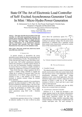 ACEEE International Journal on Control System and Instrumentation, Vol. 1, No. 1, July 2010



  State Of The Art of Electronic Load Controller
  of Self- Excited Asynchronous Generator Used
     In Mini / Micro Hydro Power Generation
               K. Subramanian*, K. K. Ray*, K. Hari Prasad, Nand Gopal.E, Nimisha Gupta,
                             Nirupama.V, Pragyajha and Meenakshi Sinha
                           *Power Electronics Division, School of Electrical Engineering
                                                  VIT University
                                       Vellore, Tamil Nadu, India, 632 014
                                        1
                                         Email id: ksubramanian@vit.ac.in

Abstract— This paper describes the perception of the load                                                                   120 × f
                                                                  mover above the synchronous speed ( N s               =             )
controller of a self-excited asynchronous generator with                                                                      p
constant power generation. Different load controller has
been reviewed. A simulation study of a simple electronic
                                                                  with sufficient capacitor bank is connected in the stator
load controller was done using MATLAB/Simulink                    winding it can generate voltage. Here the prime mover
software. Performances of an asynchronous generator               characteristic is calibrated with a separately excited
with electronic load controller have been evaluated.              direct current motor characteristic and used as a prime
Discussions have been done over the simulation results.           mover of this asynchronous motor.

Index Terms—first term, second term, third term, fourth
term, fifth term, sixth term

                     I. INTRODUCTION
   At present scenario, to decentralize the power
generation system attempt has been in generating small
power and distributing it locally. This prompted the use
of the wind and solar energy to cope with energy crises.           Fig. 1 Schematic arrangement of proposed asynchronous generator
In such areas, Self excited asynchronous generator
(SEAG) has emerged as a possible solution because of
its low cost, less maintenance, brushless construction                             III. VOLTAGE CONTROLLER
etc [1]-[3]. However, it requires a suitable controller to
regulate the voltage due to variation of consumer loads.          A. Contoller Concept
   Since SEAG has poor voltage regulation [4]–[5] it                 The induction generator is a source of real power and
requires a suitable voltage controller to regulate the            absorbs reactive power while most system loads absorb
voltage due to variation of consumer loads. From the              real and reactive power. Grid independent self-excited
characteristics of an SEAG voltage generation, it is              asynchronous generators exhibit poor voltage
essential to have a load balancer at the machine                  regulation of mini / micro Hydel applications. Since the
terminals to maintain constant voltage for constant               mechanical input remains constant, single power point
power operation.                                                  operation of SEAG is made use of. The capacitor
    A terminal impedance controller of an asynchronous
                                                                  excitation of SEAG is fixed such that it gives rated
generator has been developed in 1990’s there after it
                                                                  output at rated speed and
has been modified by different authors. The aim of this
work is to list out the controller development and also           the load connected is controlled such that the SEIG
to study the performances of SEAG with a simple                   always sees a constant load at its terminals.
electronic load controller for a mini / micro hydro               B. Asynchronous Generator Controller
power generations using MAT LAB / Simulink
                                                                     Professor N. P. A. Smith [6] developed a new
software.
                                                                  voltage regulator based on the intrinsic characteristics
                                                                  of the turbine and induction machine for mini/micro–
              II. ASYNCHRONOUS GENERATOR                          hydro power generation system. He had been
  Asynchronous generator shown in Fig. 1 is basically             implemented the voltage controller using phase angle
an induction machine, if its rotor is driven by prime             control technique, switched binary–weighted loads and
                                                                  variable mark-space ratio. The same technique is



                                                             21
© 2010 ACEEE
DOI: 01.ijcsi.01.01.05
 