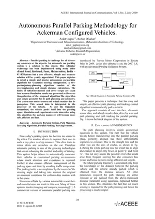 ACEEE International Journal on Communication, Vol 1, No. 2, July 2010




 Autonomous Parallel Parking Methodology for
       Ackerman Configured Vehicles.
                                          Ankit Gupta1, 2, Rohan Divekar1
             1
              Department of Electronics and Telecommunication, Maharashtra Institute of Technology,
                                              ankit_gupta@ieee.org
                                            divekarrohan@gmail.com
                                    2
                                      Advance Robotics Research Organization
                                                  ankit@arro.in

   Abstract – Parallel parking is challenge for all drivers        introduced by Toyota Motor Corporation in Toyota
say amateurs or the experts. An automatic car parking              Prius in 2004. Lexus also debuted a car, the 2007 LS,
system is a solution to this ordeal. This vehicular                with an Advanced Parking Guidance System.
technology has been implemented using many other
sPaud Road, Kothrud, Pune, Maharashtra, India –
411038ystems but a cost effective, simple and accurate
solution will be greatly appreciated. This paper explains
in detail a simple and precise autonomous car-parking
algorithm for Ackerman steering configuration. A two-
parttrajectory-planning algorithm consists of the
steeringplanning and simple distance calculations. The
limits of vehiclemechanism and drive torque are taken
into account.Simulation results are presented to illustrate
theapplication of the proposed algorithm.The algorithm                  Fig. 1 Block Diagram of Automatic Parking System (APS)
uses simple geometry for its path planning and odometry.
The system uses sonar sensors and wheel encoders for its              This paper presents a technique that has easy and
perception. This sensed data is interpreted in the                 simple yet effective path planning and tracking control
processor of the vehicle.        As per the trajectory             algorithm to automatically park a vehicle.
determined, the vehicle parks itself into the parking                 Our approach consists of user interface, ultrasonic
space. Simulation and experiment results shows that using          sensor data, and wheel encoder data, drive by wire and
this algorithm the parking maneuver will become more
                                                                   path planning and path tracking for parallel parking.
safe, efficient and fast.
                                                                   Fig. 1 shows the block diagram of the system.
  Keywords – Automatic Parking System, Path Planning,
Tracking Algorithm, Parallel Parking, Parking Sensors.                        II. PATH PLANNING AND KINEMATICS
                                                                      The path planning involves simple geometrical
                 I.   INTRODUCTION
                                                                   equations in this system. The path that the vehicle
   Now a day’s parking space has become too scarce in              travels before maneuvering into the parallel parking
big cities. For amateur drivers to squeeze their cars in           place, perfectly aligned, has three differentiable
such a tiny place is a big nuisance. This often leads to           segments to consider. One is the straight line and the
minor dents and scratches on the car. Therefore                    other two are the arcs of circles, as shown in fig.
automatic parking is one of the growing technologies               2.During the whole parking task the wheel has to align
that aim at enhancing the comfort and safety of driving.           and change its angle only twice, at point ‘p’ and point
This system helps drivers to automatically maneuver                ‘o’. This not only shunts the possible errors that could
their vehicles in constrained parking environments                 arise from frequent steering but also consumes less
where much attention and experience is required.                   power and hence is more energy efficient and simple.
Further it also ensures efficient management of the                   The whole parking trajectory is calculated only from
parking space and time by avoiding traffic congestion.             the knowledge of the distance between the parking
The parking tactic is accomplished by the control of the           vehicle and the vehicle already parked which is
steering angle and taking into account the original                obtained from the distance sensors. All other
environment conditions for collision-free motion with              parameters required for path planning are either
in the space.                                                      constant or are derived from the above-mentioned
   Numerous efforts by various automobile researchers              distance parameter using equations, explained further
and manufacturers are made in this area. Many of these             in this section. This illustrates the fact that not much
systems involve imaging and complex processing [1]. A              sensing is required for the path planning and hence the
commercial version of automatic parallel parking was               processing is much simpler.


                                                              22
© 2010 ACEEE
DOI: 01.ijcom.01.02.05
 