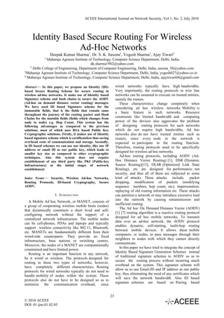 ACEEE International Journal on Network Security, Vol 1, No. 2, July 2010




     Identity Based Secure Routing For Wireless
                  Ad-Hoc Networks
                 Deepak Kumar Sharma1, Dr. S. K. Saxena2, Yogesh Sharma3, Ajay Tiwari4
             1
             Maharaja Agrasen Institute of Technology, Computer Science Department, Delhi, India,
                                          dk.sharma1982@yahoo.com
   2 Delhi College of Engineering, Department of Computer Engineering, Delhi, India, saxena_58@yahoo.com
3Maharaja Agrasen Institute of Technology, Computer Science Department, Delhi, India, yogesh027@yahoo.co.in
4 Maharaja Agrasen Institute of Technology, Computer Science Department, Delhi, India, ajaytiwari04@gmail.com



Abstract— In this paper, we propose an Identity (ID)-              wired networks typically have high bandwidths.
based Secure Routing Scheme for secure routing in                  Very importantly, the routing protocols in wire line
wireless ad-hoc networks. It make use of Identity based            networks can be assumed to execute on trusted entities,
Signature scheme and hash chains to secure the AODV                namely the routers.
(Ad-hoc on demand distance vector routing) messages.                  These characteristics change completely when
We have used ID based Signature scheme for the                     considering ad hoc wireless networks. Mobility is
immutable fields, that is the fields that remain same
                                                                   a basic feature in such networks. Resource
throughout the journey of the routing packet and Hash
Chains for the mutable fields (fields which changes from           constraints like limited bandwidth and computing
node to node) e.g. Hop Count. This system has the                  power of the devices also aggravates the problem
following advantages as compared to the previous                   of designing routing protocols for such networks
solutions, most of which uses RSA based Public Key                 which do not require high bandwidths. Ad hoc
Cryptographic solutions. Firstly, it makes use of Identity         networks also do not have trusted entities such as
based signature scheme which is certificateless thus saving        routers, since every node in the network is
overhead costs of communication and storage. Secondly,             expected to participate in the routing function.
in ID based schemes we can use our identity, like our IP           Therefore, routing protocols need to be specifically
address or email ID as our public key, which leads to
                                                                   designed for wireless ad hoc networks.
smaller key size as compared to other cryptographic
techniques. Also this system does not require                         Ad-hoc routing protocols, including AODV (Ad-
establishment of any third party like PKI (Public-key              Hoc Distance Vector Routing) [1], DSR (Dynamic
Infrastructure) at the initial stages of network                   Source Routing)[15], OLSR (Optimized Link State
establishment                                                      Routing), etc are designed for performance, not
                                                                   security, and thus all of them are subjected to some
Index Terms— Security, Wireless Ad-hoc Networks,                   kind of attacks. These attacks include, packet
Routing Protocols, ID-based Cryptography, Secure                   dropping, modification of packets (modifying
AODV.                                                              sequence numbers, hop count, etc), impersonation,
                                                                   replaying of old routing information etc. These attacks
                     I. INTRODUCTION                               can partition a network or may introduce excessive load
                                                                   into the network by causing retransmission and
   A Mobile Ad hoc Network, or MANET, consists of
                                                                   inefficient routing.
a group of cooperating wireless mobile hosts (nodes)
                                                                      The Ad hoc On Demand Distance Vector (AODV)
that dynamically constructs a short lived and self-
                                                                   [1] [7] routing algorithm is a reactive routing protocol
configuring network without the support of a
                                                                   designed for ad hoc mobile networks. To transmit
centralized network infrastructure. The mobile nodes
                                                                   data over an ad-hoc network, the AODV protocol
can be cell-phones, PDAs and laptops and typically
                                                                   enables dynamic, self-starting, multi-hop routing
support wireless connectivity like 802.11, Bluetooth,
                                                                   between mobile devices. It allows these mobile
etc. MANETs are fundamentally different from their
                                                                   computers, or nodes, to pass messages through their
wired-side counterparts. They provide no fixed
                                                                   neighbors to nodes with which they cannot directly
infrastructure, base stations or switching centers.
                                                                   communicate.
Moreover, the nodes of a MANET are computationally
                                                                      In this paper we have tried to integrate the concept of
constrained and have limited power.
                                                                   Identity Based Signature Generation Schemes instead
   Routing is an important function in any network,
                                                                   of traditional signature schemes to AODV so as to
be it wired or wireless. The protocols designed for
                                                                   secure the routing process without incurring much
routing in these two types of networks, however,
                                                                   overhead on the system. This signature scheme will
have completely different characteristics. Routing
                                                                   allow us to use Email-ID and IP address as our public
protocols for wired networks typically do not need to
                                                                   key, thus eliminating the need of any certificates which
handle mobility of nodes within the system. These
                                                                   will save the network bandwidth. Also ID based
protocols also do not have to be designed so as to
                                                                   signature schemes are based on Pairing based
minimize the communication overhead, since


                                                              23
© 2010 ACEEE
DOI: 01.ijns.01.02.05
 