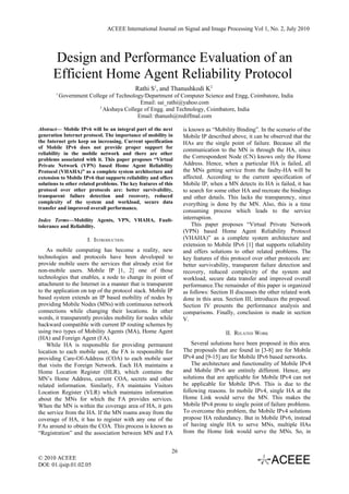 ACEEE International Journal on Signal and Image Processing Vol 1, No. 2, July 2010




      Design and Performance Evaluation of an
      Efficient Home Agent Reliability Protocol
                                           Rathi S1, and Thanushkodi K2
        1
            Government College of Technology/Department of Computer Science and Engg, Coimbatore, India
                                           Email: sai_rathi@yahoo.com
                           2
                             Akshaya College of Engg. and Technology, Coimbatore, India
                                          Email: thanush@rediffmal.com

Abstract— Mobile IPv6 will be an integral part of the next       is known as “Mobility Binding”. In the scenario of the
generation Internet protocol. The importance of mobility in      Mobile IP described above, it can be observed that the
the Internet gets keep on increasing. Current specification      HAs are the single point of failure. Because all the
of Mobile IPv6 does not provide proper support for
                                                                 communication to the MN is through the HA, since
reliability in the mobile network and there are other
problems associated with it. This paper proposes “Virtual
                                                                 the Correspondent Node (CN) knows only the Home
Private Network (VPN) based Home Agent Reliability               Address. Hence, when a particular HA is failed, all
Protocol (VHAHA)” as a complete system architecture and          the MNs getting service from the faulty-HA will be
extension to Mobile IPv6 that supports reliability and offers    affected. According to the current specification of
solutions to other related problems. The key features of this    Mobile IP, when a MN detects its HA is failed, it has
protocol over other protocols are: better survivability,         to search for some other HA and recreate the bindings
transparent failure detection and recovery, reduced              and other details. This lacks the transparency, since
complexity of the system and workload, secure data               everything is done by the MN. Also, this is a time
transfer and improved overall performance.
                                                                 consuming process which leads to the service
Index Terms—Mobility Agents, VPN, VHAHA, Fault-                  interruption.
tolerance and Reliability.                                           This paper proposes “Virtual Private Network
                                                                 (VPN) based Home Agent Reliability Protocol
                       I. INTRODUCTION                           (VHAHA)” as a complete system architecture and
                                                                 extension to Mobile IPv6 [1] that supports reliability
    As mobile computing has become a reality, new                and offers solutions to other related problems. The
technologies and protocols have been developed to                key features of this protocol over other protocols are:
provide mobile users the services that already exist for         better survivability, transparent failure detection and
non-mobile users. Mobile IP [1, 2] one of those                  recovery, reduced complexity of the system and
technologies that enables, a node to change its point of         workload, secure data transfer and improved overall
attachment to the Internet in a manner that is transparent       performance.The remainder of this paper is organized
to the application on top of the protocol stack. Mobile IP       as follows: Section II discusses the other related work
based system extends an IP based mobility of nodes by            done in this area. Section III, introduces the proposal.
providing Mobile Nodes (MNs) with continuous network             Section IV presents the performance analysis and
connections while changing their locations. In other             comparisons. Finally, conclusion is made in section
words, it transparently provides mobility for nodes while        V.
backward compatible with current IP routing schemes by
using two types of Mobility Agents (MA), Home Agent                                II. RELATED WORK
(HA) and Foreign Agent (FA).
    While HA is responsible for providing permanent                  Several solutions have been proposed in this area.
location to each mobile user, the FA is responsible for          The proposals that are found in [3-8] are for Mobile
providing Care-Of-Address (COA) to each mobile user              IPv4 and [9-15] are for Mobile IPv6 based networks.
that visits the Foreign Network. Each HA maintains a                 The architecture and functionality of Mobile IPv4
Home Location Register (HLR), which contains the                 and Mobile IPv6 are entirely different. Hence, any
MN’s Home Address, current COA, secrets and other                solutions that are applicable for Mobile IPv4 can not
related information. Similarly, FA maintains Visitors            be applicable for Mobile IPv6. This is due to the
Location Register (VLR) which maintains information              following reasons. In mobile IPv4, single HA at the
about the MNs for which the FA provides services.                Home Link would serve the MN. This makes the
When the MN is within the coverage area of HA, it gets           Mobile IPv4 prone to single point of failure problems.
the service from the HA. If the MN roams away from the           To overcome this problem, the Mobile IPv4 solutions
coverage of HA, it has to register with any one of the           propose HA redundancy. But in Mobile IPv6, instead
FAs around to obtain the COA. This process is known as           of having single HA to serve MNs, multiple HAs
“Registration” and the association between MN and FA             from the Home link would serve the MNs. So, in


                                                            26
© 2010 ACEEE
DOI: 01.ijsip.01.02.05
 