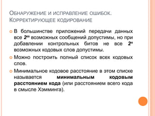 ОБНАРУЖЕНИЕ И ИСПРАВЛЕНИЕ ОШИБОК.
КОРРЕКТИРУЮЩЕЕ КОДИРОВАНИЕ
 В большинстве приложений передачи данных
  все 2m возможных сообщений допустимы, но при
  добавлении контрольных битов не все 2n
  возможных кодовых слов допустимы.
 Можно построить полный список всех кодовых
  слов.
 Минимальное кодовое расстояние в этом списке
  называется      минимальным        кодовым
  расстоянием кода (или расстоянием всего кода
  в смысле Хэмминга).
 