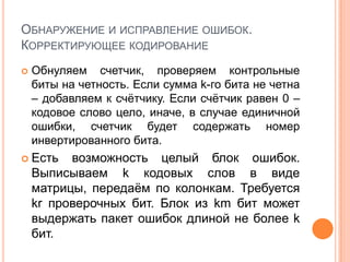 ОБНАРУЖЕНИЕ И ИСПРАВЛЕНИЕ ОШИБОК.
КОРРЕКТИРУЮЩЕЕ КОДИРОВАНИЕ
   Обнуляем счетчик, проверяем контрольные
    биты на четность. Если сумма k-го бита не четна
    – добавляем к счѐтчику. Если счѐтчик равен 0 –
    кодовое слово цело, иначе, в случае единичной
    ошибки, счетчик будет содержать номер
    инвертированного бита.
 Есть    возможность целый блок ошибок.
    Выписываем k кодовых слов в виде
    матрицы, передаѐм по колонкам. Требуется
    kr проверочных бит. Блок из km бит может
    выдержать пакет ошибок длиной не более k
    бит.
 