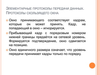 ЭЛЕМЕНТАРНЫЕ ПРОТОКОЛЫ ПЕРЕДАЧИ ДАННЫХ.
ПРОТОКОЛЫ СКОЛЬЗЯЩЕГО ОКНА
 Окно принимающего соответствует кадрам,
  которые   он   может    принять.   Кадр,    не
  попадающий в окно – игнорируется.
 Прибывающий кадр с порядковым номером
  нижней границы предаѐтся на сетевой уровень.
  Формируется подтверждение, окно сдвигается
  на позицию.
 Окно единичного размера означает, что уровень
  передачи принимает кадры только по порядку.
 