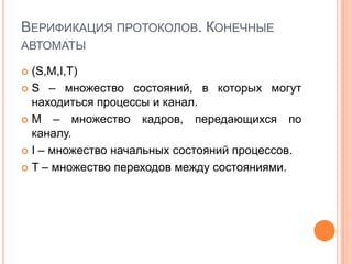 ВЕРИФИКАЦИЯ ПРОТОКОЛОВ. КОНЕЧНЫЕ
АВТОМАТЫ

 (S,M,I,T)
 S – множество состояний, в которых могут
  находиться процессы и канал.
 M – множество кадров, передающихся по
  каналу.
 I – множество начальных состояний процессов.

 T – множество переходов между состояниями.
 