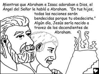 Mientras que Abraham e Isaac adoraban a Dios, el
Ángel del Señor le habló a Abraham. “En tus hijos,
                 todas las naciones serán
                 bendecidas porque tu obedeciste.”
                 Algún día, Jesús sería nacido a
                 travez de los decendientes de
                             Abraham.
 