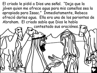 El criado le pidió a Dios una señal. “Deja que la
jóven quien me ofrece agua para mis camellos sea la
apropiada para Isaac.” Inmediatamente, Rebeca
ofreció darles agua. Ella era una de los parientes de
Abraham. El criado sabía que Dios le había
                    contestado sus oraciónes.
 
