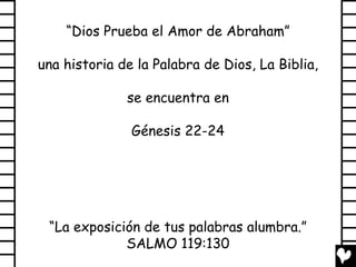 “Dios Prueba el Amor de Abraham”

una historia de la Palabra de Dios, La Biblia,

              se encuentra en

               Génesis 22-24




 “La exposición de tus palabras alumbra.”
             SALMO 119:130
 