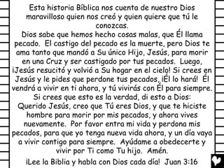Esta historia Bíblica nos cuenta de nuestro Dios
     maravilloso quien nos creó y quien quiere que tú le
                           conozcas.
   Dios sabe que hemos hecho cosas malas, que Él llama
 pecado. El castigo del pecado es la muerte, pero Dios te
 ama tanto que mandó a Su único Hijo, Jesús, para morir
   en una Cruz y ser castigado por tus pecados. Luego,
¡Jesús resucitó y volvió a Su hogar en el cielo! Si crees en
 Jesús y le pides que perdone tus pecados, ¡Él lo hará! Él
vendrá a vivir en ti ahora, y tú vivirás con Él para siempre.
       Si crees que esto es la verdad, di esto a Dios:
  Querido Jesús, creo que Tú eres Dios, y que te hiciste
     hombre para morir por mis pecados, y ahora vives
    nuevamente. Por favor entra mi vida y perdona mis
pecados, para que yo tenga nueva vida ahora, y un día vaya
  a vivir contigo para siempre. Ayúdame a obedecerte y
              vivir por Ti como Tu hijo. Amén.
     ¡Lee la Biblia y habla con Dios cada día! Juan 3:16
 