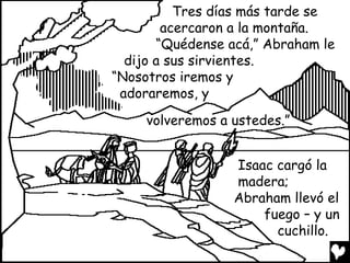 Tres días más tarde se
        acercaron a la montaña.
       “Quédense acá,” Abraham le
  dijo a sus sirvientes.
“Nosotros iremos y
 adoraremos, y
     volveremos a ustedes.”


                  Isaac cargó la
                  madera;
                  Abraham llevó el
                      fuego – y un
                        cuchillo.
 