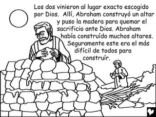 Los dos vinieron al lugar exacto escogido
por Dios. Allí, Abraham construyó un altar
        y puso la madera para quemar el
        sacrificio ante Dios. Abraham
         había construído muchos altares.
            Seguramente este era el más
               difícil de todos para
                  construír.
 