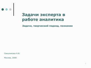 Задачи эксперта в
                  работе аналитика
                  Задачи, творческий подход, познание




Свешникова Н.В.

Москва, 2008


                                                        1
 