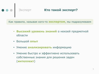 Эксперт         Кто такой эксперт?


Как правило, называя кого-то экспертом, мы подразумеваем


   •   Высокий уровень знаний о некоей предметной
       области

   •   Большой опыт

   •   Умение анализировать информацию

   •   Умение быстро и эффективно использовать
       собственные знания для решения задач
       (интеллект)

                                                           3
 